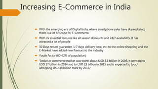 Increasing E-Commerce in India
 With the emerging era of Digital India, where smartphone sales have sky-rocketed,
there is a lot of scope for E-Commerce.
 With its essential features like all season discounts and 24/7 availability, it has
attracted a lot of people
 30 Days return guarantee, 1-7 days delivery time, etc. to the online shopping and the
E-Market have added new flavours to the industry
 Youth Factor (60-62% of population)
 “India’s e-commerce market was worth about USD 3.8 billion in 2009, it went up to
USD 17 billion in 2014 and to USD 23 billion in 2015 and is expected to touch
whopping USD 38 billion mark by 2016,”
 