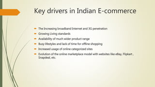 Key drivers in Indian E-commerce
 The Increasing broadband Internet and 3G penetration
 Growing Living standards
 Availability of much wider product range
 Busy lifestyles and lack of time for offline shopping
 Increased usage of online categorized sites
 Evolution of the online marketplace model with websites like eBay, Flipkart ,
Snapdeal, etc.
 