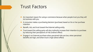 Trust Factors
 An important reason for using e-commerce because when people trust you they will
do business with you
 A consumer makes a purchasing decision (purchase) based on his or her purchase
intention
 Benefit, risk, and trust toward the Internet selling entity
 Trust toward the selling party will also indirectly increase their intention to purchase
by reducing their perceptions of risk (indirect effect)
 Engage in an Internet purchase when perceived risks are low, when perceived
benefits are high, and when trust is high (direct effect)
 