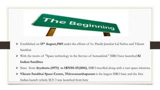 Established on 15th August,1969 under the efforts of Lt. Pandit Jawahar Lal Nehru and Vikram
Sarabhai
 With the motto of "Space technology in the Service of humankind.” ISRO have launched 82
Indian Satellites
 Since from Aryabatta (1975) to IRNSS-1F(2016), ISRO travelled along with a vast space missions.
 Vikram Sarabhai Space Centre, Thiruvananthapuram is the largest ISRO base and the first
Indian launch vehicle SLV-3 was launched from here
 