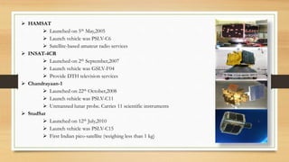  HAMSAT
 Launched on 5th May,2005
 Launch vehicle was PSLV-C6
 Satellite-based amateur radio services
 INSAT-4CR
 Launched on 2th September,2007
 Launch vehicle was GSLV-F04
 Provide DTH television services
 Chandrayaan-1
 Launched on 22th October,2008
 Launch vehicle was PSLV-C11
 Unmanned lunar probe. Carries 11 scientific instruments
 StudSat
 Launched on 12th July,2010
 Launch vehicle was PSLV-C15
 First Indian pico-satellite (weighing less than 1 kg)
 