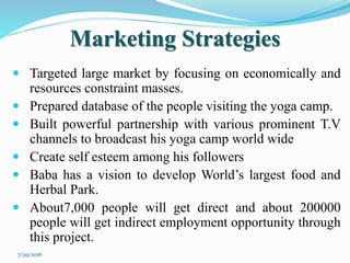 Marketing Strategies
 Targeted large market by focusing on economically and
resources constraint masses.
 Prepared database of the people visiting the yoga camp.
 Built powerful partnership with various prominent T.V
channels to broadcast his yoga camp world wide
 Create self esteem among his followers
 Baba has a vision to develop World’s largest food and
Herbal Park.
 About7,000 people will get direct and about 200000
people will get indirect employment opportunity through
this project.
7/29/2016
 