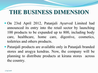 THE BUSINESS DIMENSION
 On 23rd April 2012, Patanjali Ayurved Limited had
announced its entry into the retail sector by launching
100 products to be expanded up to 800, including body
care, healthcare, home care, digestive, cosmetics,
toiletries and others products.
 Patanjali products are available only in Patanjali branded
stores and arogya kendras. Now, the company will be
planning to distribute products at kirana stores across
the country.
7/29/2016
 