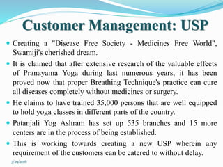 Customer Management: USP
 Creating a "Disease Free Society - Medicines Free World",
Swamiji's cherished dream.
 It is claimed that after extensive research of the valuable effects
of Pranayama Yoga during last numerous years, it has been
proved now that proper Breathing Technique's practice can cure
all diseases completely without medicines or surgery.
 He claims to have trained 35,000 persons that are well equipped
to hold yoga classes in different parts of the country.
 Patanjali Yog Ashram has set up 535 branches and 15 more
centers are in the process of being established.
 This is working towards creating a new USP wherein any
requirement of the customers can be catered to without delay.
7/29/2016
 