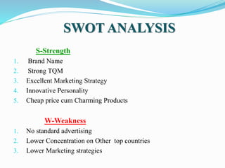 SWOT ANALYSIS
S-Strength
1. Brand Name
2. Strong TQM
3. Excellent Marketing Strategy
4. Innovative Personality
5. Cheap price cum Charming Products
W-Weakness
1. No standard advertising
2. Lower Concentration on Other top countries
3. Lower Marketing strategies
 