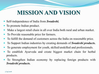 MISSION AND VISION
 Self-independence of India from Swadeshi.
 To promote Indian product.
 Make a largest retail chain in all over India both rural and urban market.
 To Provide reasonable price for farmers.
 To fulfill the demand of customers across the India on reasonable price.
 To Support Indian industries by creating demands of Swadeshi products.
 To generate employment for youth, skilled/unskilled and professionals.
 To establish Ayurveda and create biggest market chain for herbal
products.
 To Strengthen Indian economy by replacing foreign products with
Swadeshi products.
7/29/2016
 