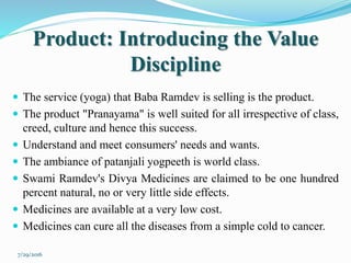 Product: Introducing the Value
Discipline
 The service (yoga) that Baba Ramdev is selling is the product.
 The product "Pranayama" is well suited for all irrespective of class,
creed, culture and hence this success.
 Understand and meet consumers' needs and wants.
 The ambiance of patanjali yogpeeth is world class.
 Swami Ramdev's Divya Medicines are claimed to be one hundred
percent natural, no or very little side effects.
 Medicines are available at a very low cost.
 Medicines can cure all the diseases from a simple cold to cancer.
7/29/2016
 