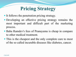 Pricing Strategy
 It follows the penetration pricing strategy.
 Developing an effective pricing strategy remains the
most important and difficult part of the marketing
process.
 Baba Ramdev's fees of Pranayama is cheap in compare
to other medical treatment.
 This is the cheapest and the only complete cure to most
of the so called incurable diseases like diabetes, cancer.
7/29/2016
 