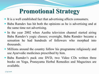 Promotional Strategy
 It is a well established fact that advertising affects consumers.
 Baba Ramdev has hit both the opinions as he is advertising and at
the same time not advertising.
 In the year 2002 when Aastha television channel started airing
Baba Ramdev's yogic classes; overnight, Baba Ramdev became a
sensation he had hundreds of followers who morphed into
thousands.
 Millions around the country follow his programme religiously and
use Ayurvedic medicines prescribed by him.
 Baba Ramdev's pack one DVD, two Video CDs written three
books on Yoga, Pranayama Herbal Remedies and Magazines are
available.
7/29/2016
 