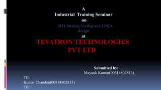 TEVATRON TECHNOLOGIES
PVT LTD
Submitted by:
Mayank Kumar(00614802813)
7E1
Kumar Chandan(00814802813)
7E1
A
Industrial Training Seminar
on
RTL Design, Verilog and FPGA
design
at
 