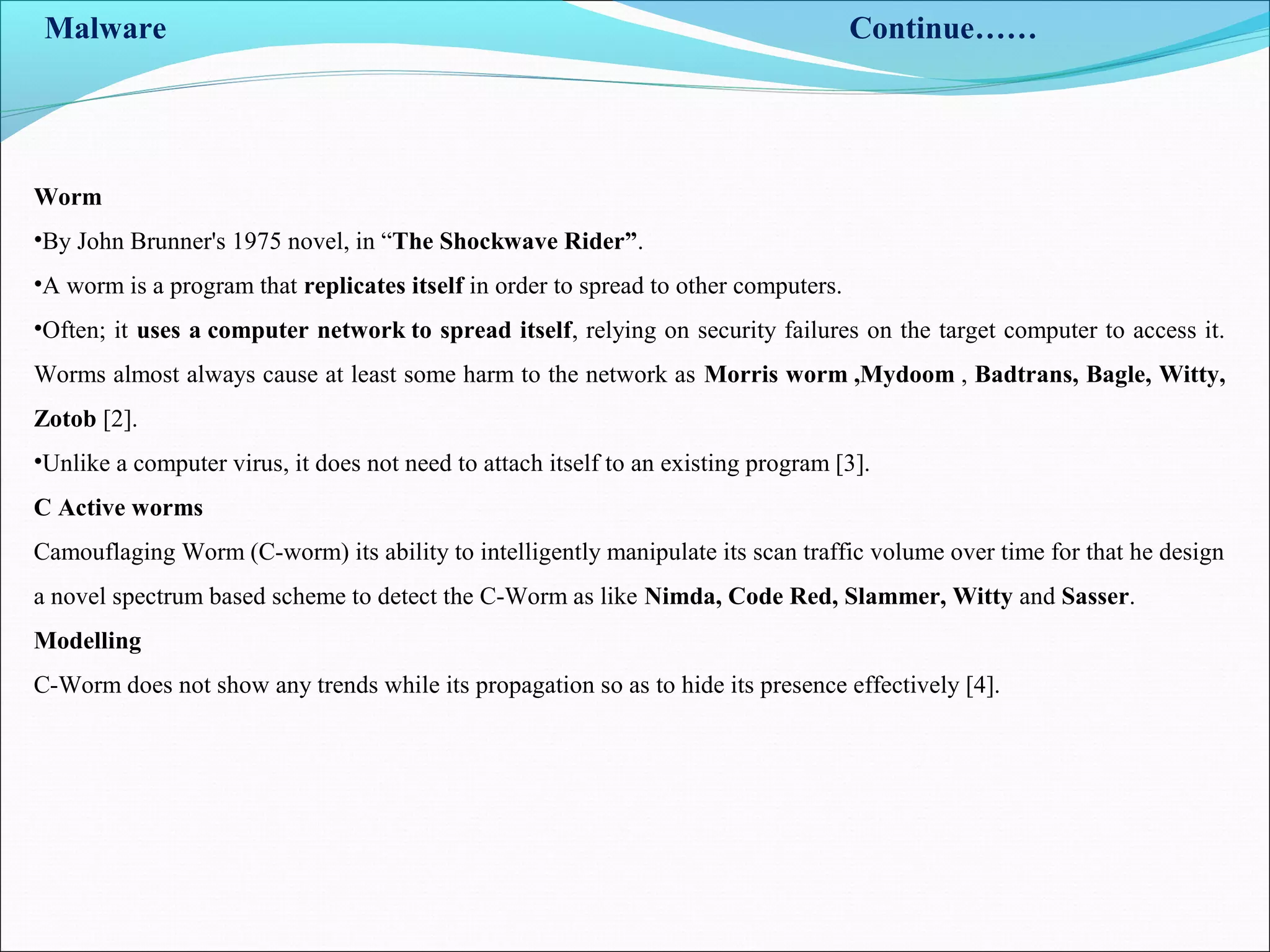Malware Continue……
Worm
•By John Brunner's 1975 novel, in “The Shockwave Rider”.
•A worm is a program that replicates itself in order to spread to other computers.
•Often; it uses a computer network to spread itself, relying on security failures on the target computer to access it.
Worms almost always cause at least some harm to the network as Morris worm ,Mydoom , Badtrans, Bagle, Witty,
Zotob [2].
•Unlike a computer virus, it does not need to attach itself to an existing program [3].
C Active worms
Camouflaging Worm (C-worm) its ability to intelligently manipulate its scan traffic volume over time for that he design
a novel spectrum based scheme to detect the C-Worm as like Nimda, Code Red, Slammer, Witty and Sasser.
Modelling
C-Worm does not show any trends while its propagation so as to hide its presence effectively [4].
 