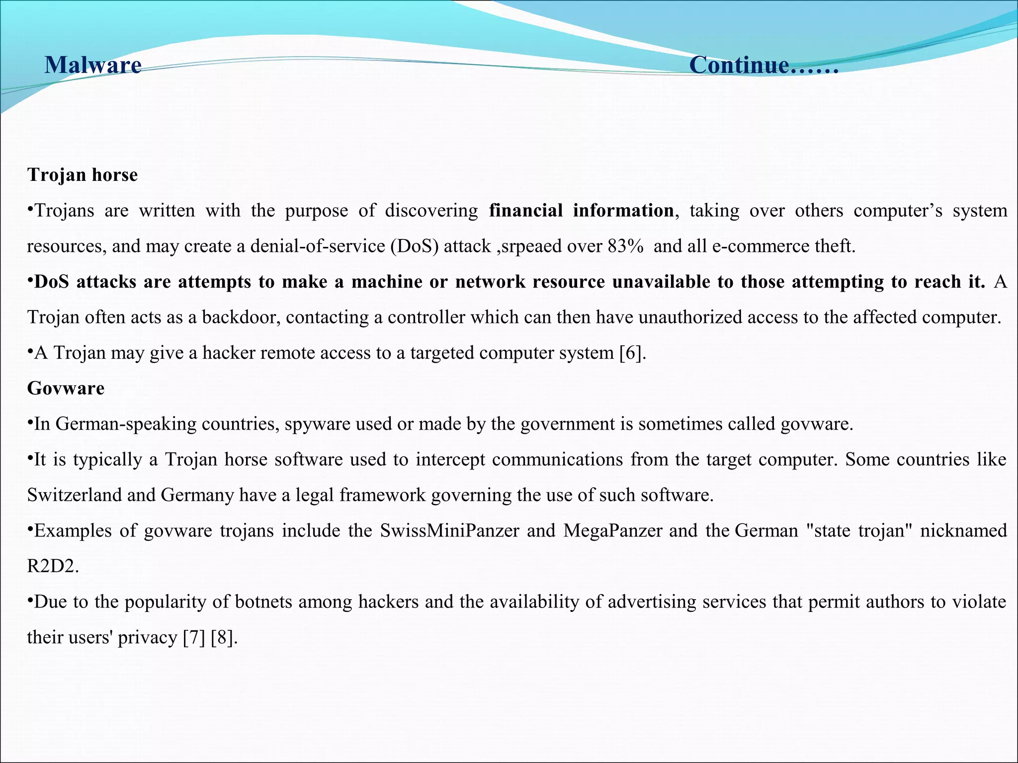 Malware Continue……
Trojan horse
•Trojans are written with the purpose of discovering financial information, taking over others computer’s system
resources, and may create a denial-of-service (DoS) attack ,srpeaed over 83% and all e-commerce theft.
•DoS attacks are attempts to make a machine or network resource unavailable to those attempting to reach it. A
Trojan often acts as a backdoor, contacting a controller which can then have unauthorized access to the affected computer.
•A Trojan may give a hacker remote access to a targeted computer system [6].
Govware
•In German-speaking countries, spyware used or made by the government is sometimes called govware.
•It is typically a Trojan horse software used to intercept communications from the target computer. Some countries like
Switzerland and Germany have a legal framework governing the use of such software.
•Examples of govware trojans include the SwissMiniPanzer and MegaPanzer and the German "state trojan" nicknamed
R2D2.
•Due to the popularity of botnets among hackers and the availability of advertising services that permit authors to violate
their users' privacy [7] [8].
 