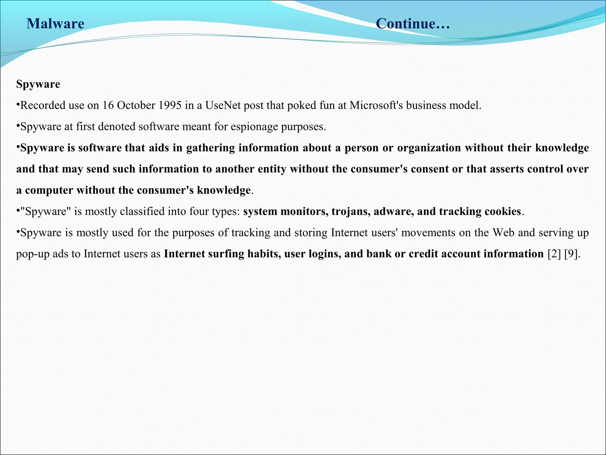 Malware Continue…
Spyware
•Recorded use on 16 October 1995 in a UseNet post that poked fun at Microsoft's business model.
•Spyware at first denoted software meant for espionage purposes.
•Spyware is software that aids in gathering information about a person or organization without their knowledge
and that may send such information to another entity without the consumer's consent or that asserts control over
a computer without the consumer's knowledge.
•"Spyware" is mostly classified into four types: system monitors, trojans, adware, and tracking cookies.
•Spyware is mostly used for the purposes of tracking and storing Internet users' movements on the Web and serving up
pop-up ads to Internet users as Internet surfing habits, user logins, and bank or credit account information [2] [9].
 