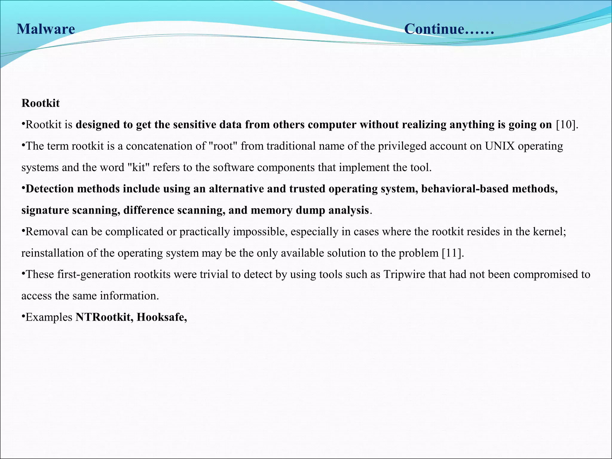 Malware Continue……
Rootkit
•Rootkit is designed to get the sensitive data from others computer without realizing anything is going on [10].
•The term rootkit is a concatenation of "root" from traditional name of the privileged account on UNIX operating
systems and the word "kit" refers to the software components that implement the tool.
•Detection methods include using an alternative and trusted operating system, behavioral-based methods,
signature scanning, difference scanning, and memory dump analysis.
•Removal can be complicated or practically impossible, especially in cases where the rootkit resides in the kernel;
reinstallation of the operating system may be the only available solution to the problem [11].
•These first-generation rootkits were trivial to detect by using tools such as Tripwire that had not been compromised to
access the same information.
•Examples NTRootkit, Hooksafe,
 