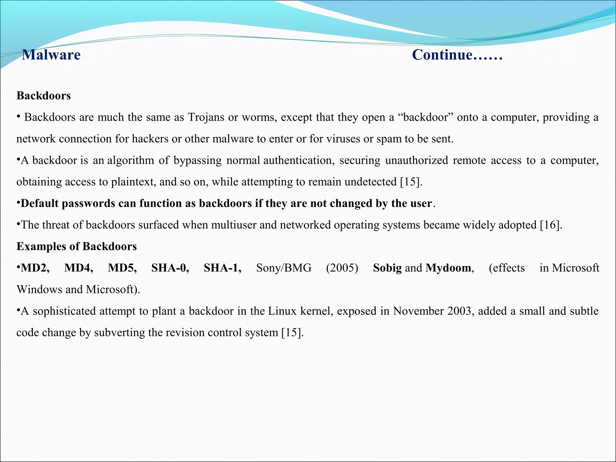 Malware Continue……
Backdoors
• Backdoors are much the same as Trojans or worms, except that they open a “backdoor” onto a computer, providing a
network connection for hackers or other malware to enter or for viruses or spam to be sent.
•A backdoor is an algorithm of bypassing normal authentication, securing unauthorized remote access to a computer,
obtaining access to plaintext, and so on, while attempting to remain undetected [15].
•Default passwords can function as backdoors if they are not changed by the user.
•The threat of backdoors surfaced when multiuser and networked operating systems became widely adopted [16].
Examples of Backdoors
•MD2, MD4, MD5, SHA-0, SHA-1, Sony/BMG (2005) Sobig and Mydoom, (effects in Microsoft
Windows and Microsoft).
•A sophisticated attempt to plant a backdoor in the Linux kernel, exposed in November 2003, added a small and subtle
code change by subverting the revision control system [15].
 