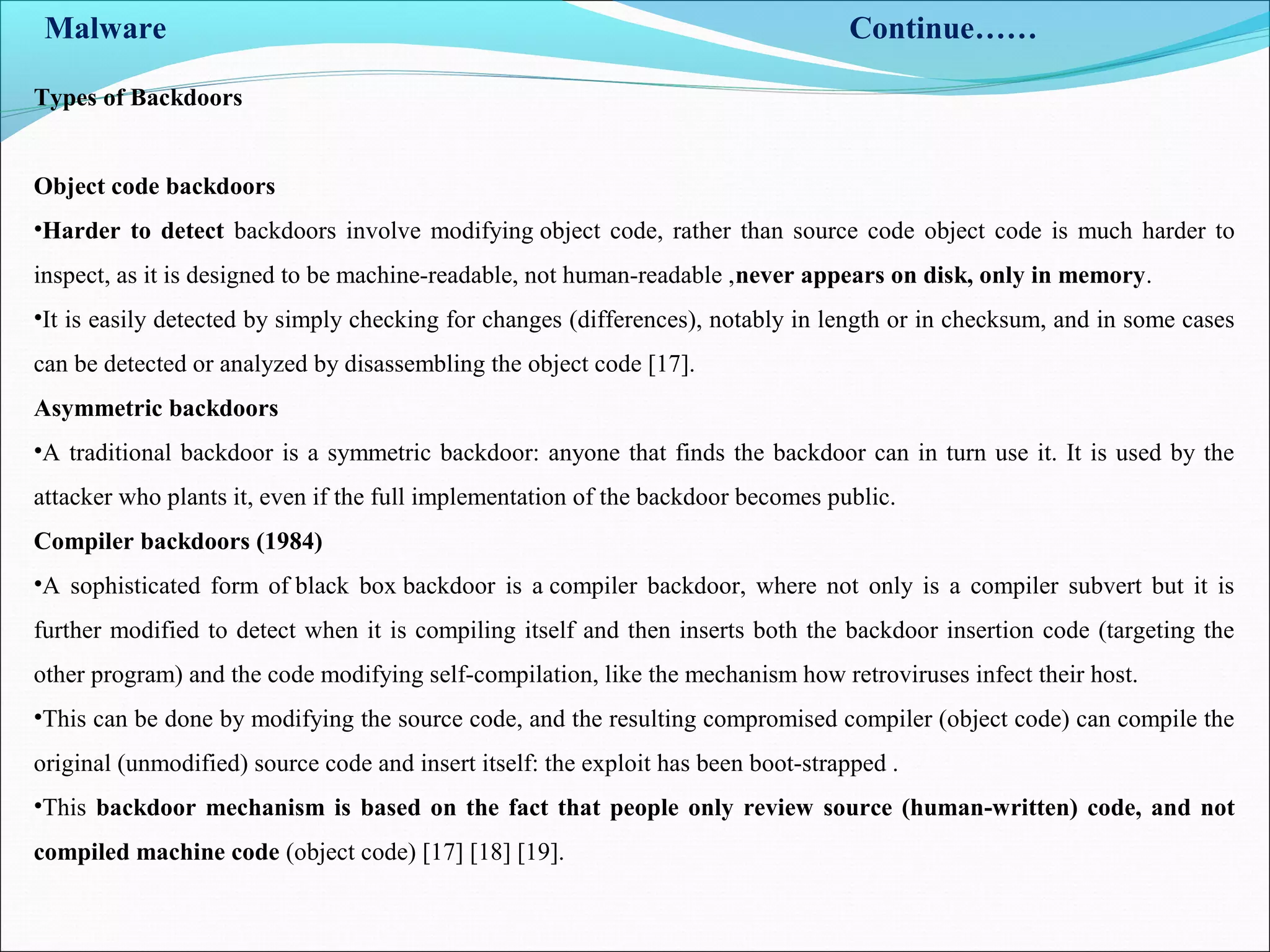 Malware Continue……
Object code backdoors
•Harder to detect backdoors involve modifying object code, rather than source code object code is much harder to
inspect, as it is designed to be machine-readable, not human-readable ,never appears on disk, only in memory.
•It is easily detected by simply checking for changes (differences), notably in length or in checksum, and in some cases
can be detected or analyzed by disassembling the object code [17].
Asymmetric backdoors
•A traditional backdoor is a symmetric backdoor: anyone that finds the backdoor can in turn use it. It is used by the
attacker who plants it, even if the full implementation of the backdoor becomes public.
Compiler backdoors (1984)
•A sophisticated form of black box backdoor is a compiler backdoor, where not only is a compiler subvert but it is
further modified to detect when it is compiling itself and then inserts both the backdoor insertion code (targeting the
other program) and the code modifying self-compilation, like the mechanism how retroviruses infect their host.
•This can be done by modifying the source code, and the resulting compromised compiler (object code) can compile the
original (unmodified) source code and insert itself: the exploit has been boot-strapped .
•This backdoor mechanism is based on the fact that people only review source (human-written) code, and not
compiled machine code (object code) [17] [18] [19].
Types of Backdoors
 