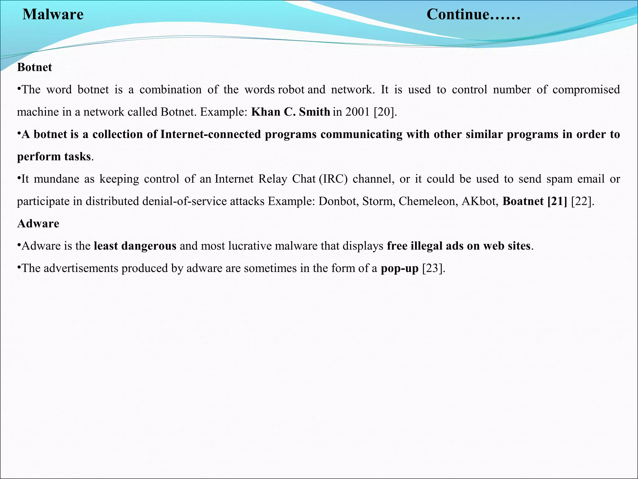 Malware Continue……
Botnet
•The word botnet is a combination of the words robot and network. It is used to control number of compromised
machine in a network called Botnet. Example: Khan C. Smith in 2001 [20].
•A botnet is a collection of Internet-connected programs communicating with other similar programs in order to
perform tasks.
•It mundane as keeping control of an Internet Relay Chat (IRC) channel, or it could be used to send spam email or
participate in distributed denial-of-service attacks Example: Donbot, Storm, Chemeleon, AKbot, Boatnet [21] [22].
Adware
•Adware is the least dangerous and most lucrative malware that displays free illegal ads on web sites.
•The advertisements produced by adware are sometimes in the form of a pop-up [23].
 