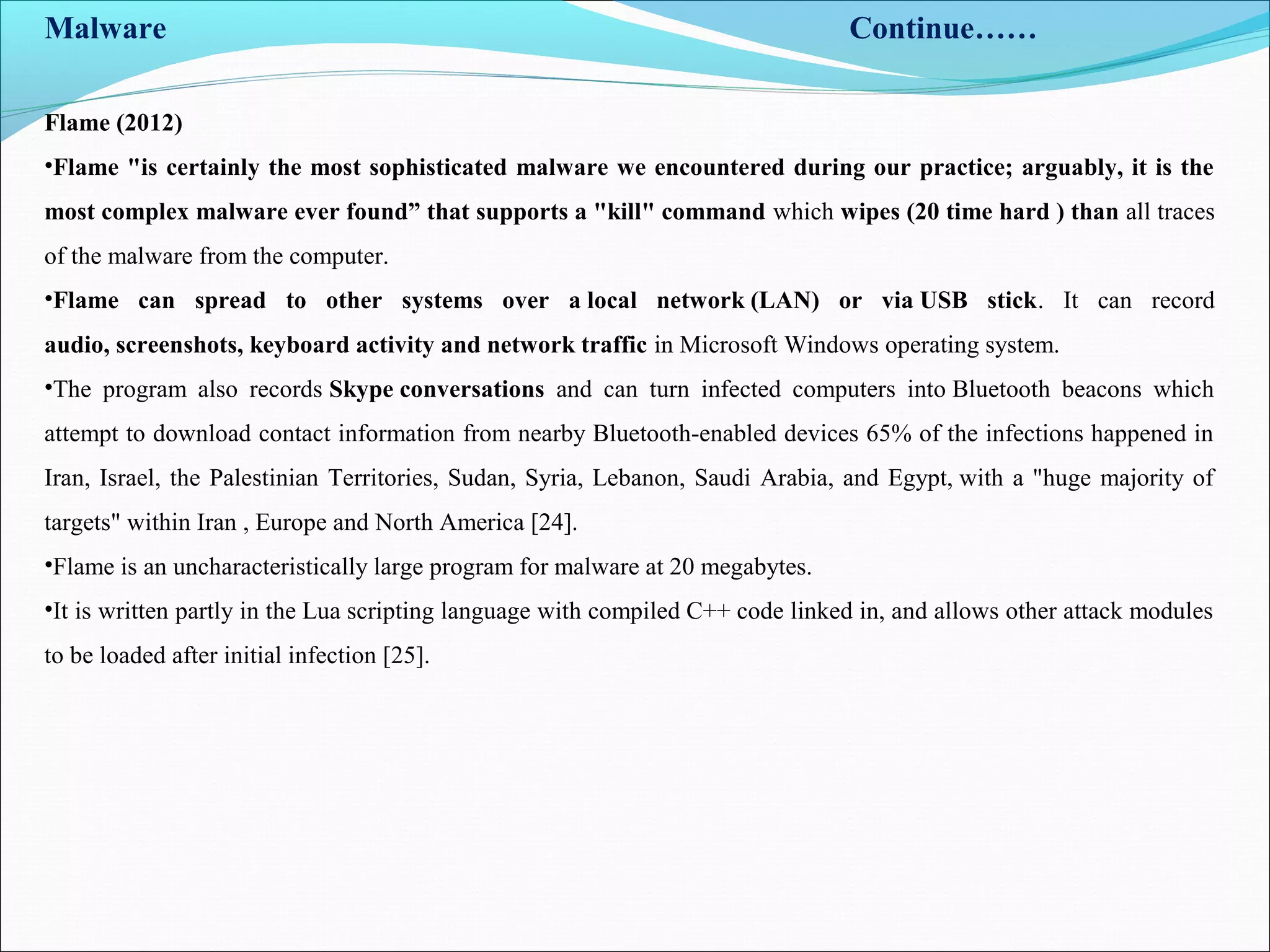 Malware Continue……
Flame (2012)
•Flame "is certainly the most sophisticated malware we encountered during our practice; arguably, it is the
most complex malware ever found” that supports a "kill" command which wipes (20 time hard ) than all traces
of the malware from the computer.
•Flame can spread to other systems over a local network (LAN) or via USB stick. It can record
audio, screenshots, keyboard activity and network traffic in Microsoft Windows operating system.
•The program also records Skype conversations and can turn infected computers into Bluetooth beacons which
attempt to download contact information from nearby Bluetooth-enabled devices 65% of the infections happened in
Iran, Israel, the Palestinian Territories, Sudan, Syria, Lebanon, Saudi Arabia, and Egypt, with a "huge majority of
targets" within Iran , Europe and North America [24].
•Flame is an uncharacteristically large program for malware at 20 megabytes.
•It is written partly in the Lua scripting language with compiled C++ code linked in, and allows other attack modules
to be loaded after initial infection [25].
 