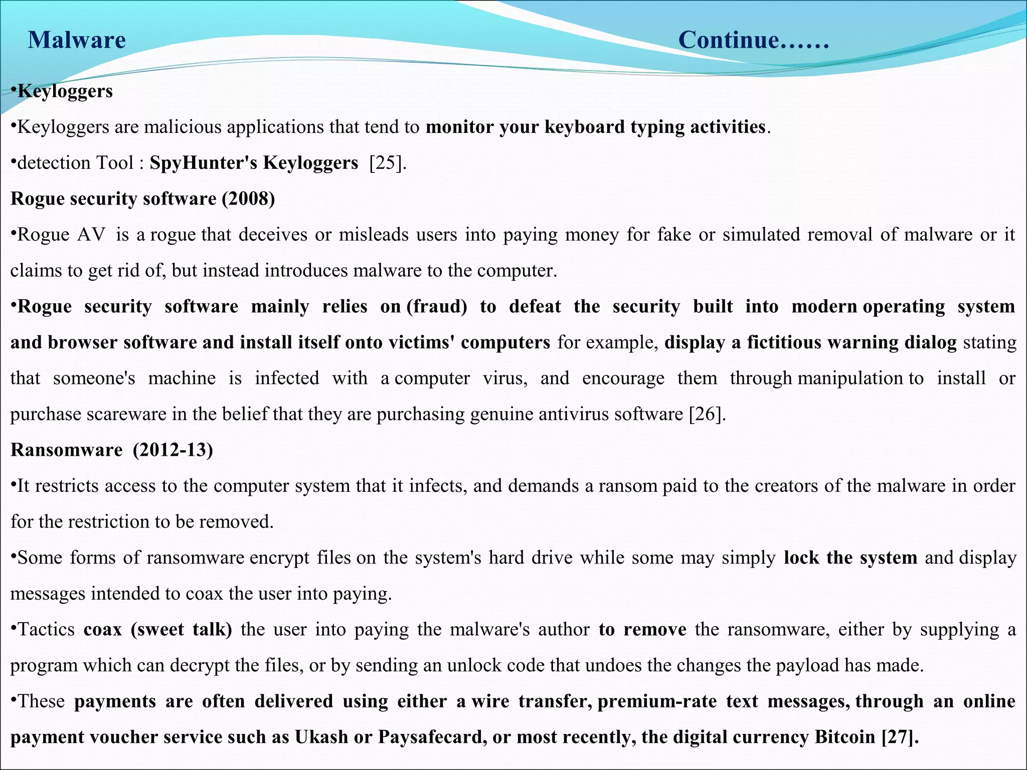 Malware Continue……
•Keyloggers
•Keyloggers are malicious applications that tend to monitor your keyboard typing activities.
•detection Tool : SpyHunter's Keyloggers [25].
Rogue security software (2008)
•Rogue AV is a rogue that deceives or misleads users into paying money for fake or simulated removal of malware or it
claims to get rid of, but instead introduces malware to the computer.
•Rogue security software mainly relies on (fraud) to defeat the security built into modern operating system
and browser software and install itself onto victims' computers for example, display a fictitious warning dialog stating
that someone's machine is infected with a computer virus, and encourage them through manipulation to install or
purchase scareware in the belief that they are purchasing genuine antivirus software [26].
Ransomware (2012-13)
•It restricts access to the computer system that it infects, and demands a ransom paid to the creators of the malware in order
for the restriction to be removed.
•Some forms of ransomware encrypt files on the system's hard drive while some may simply lock the system and display
messages intended to coax the user into paying.
•Tactics coax (sweet talk) the user into paying the malware's author to remove the ransomware, either by supplying a
program which can decrypt the files, or by sending an unlock code that undoes the changes the payload has made.
•These payments are often delivered using either a wire transfer, premium-rate text messages, through an online
payment voucher service such as Ukash or Paysafecard, or most recently, the digital currency Bitcoin [27].
 