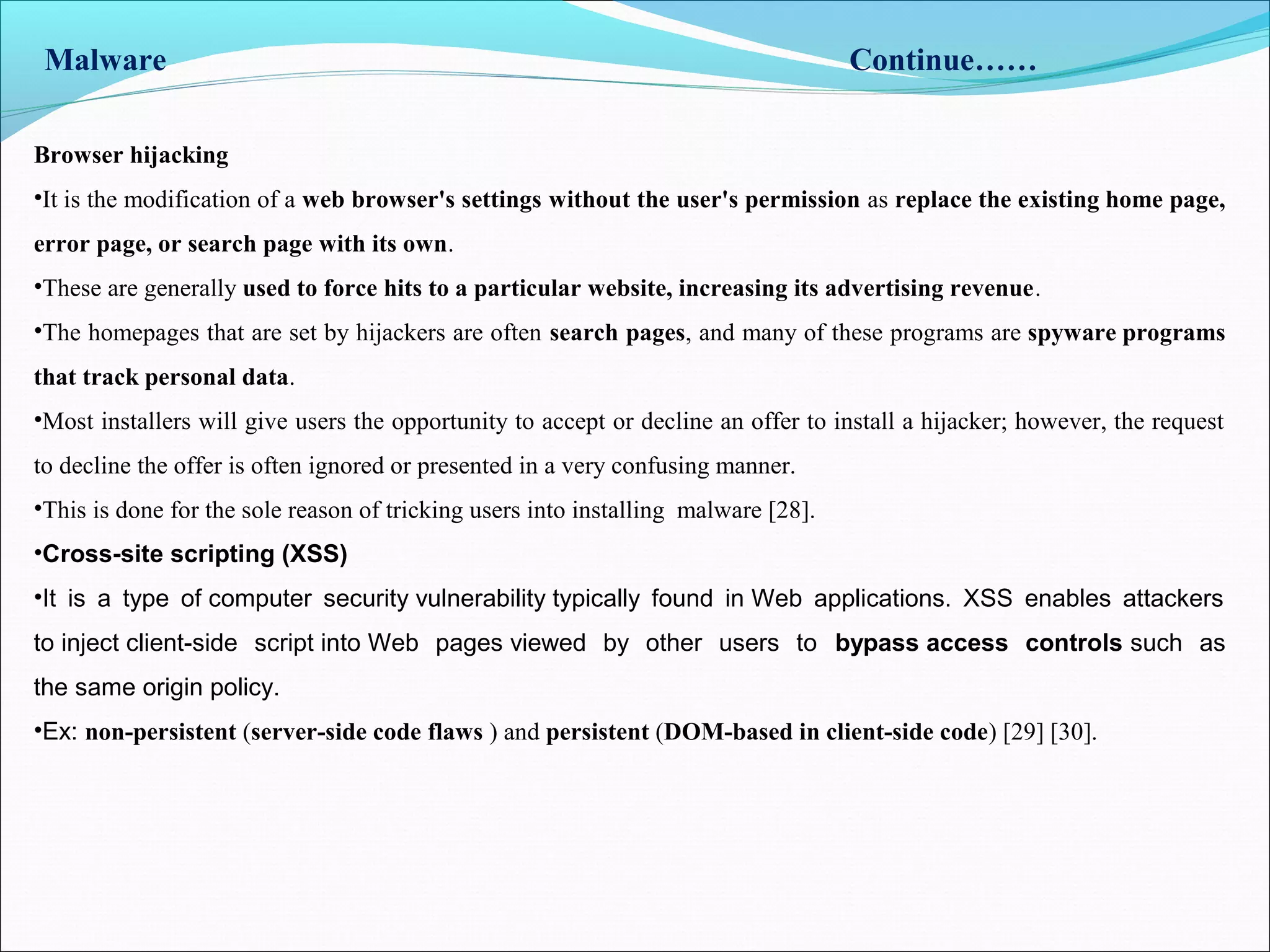 Malware Continue……
Browser hijacking
•It is the modification of a web browser's settings without the user's permission as replace the existing home page,
error page, or search page with its own.
•These are generally used to force hits to a particular website, increasing its advertising revenue.
•The homepages that are set by hijackers are often search pages, and many of these programs are spyware programs
that track personal data.
•Most installers will give users the opportunity to accept or decline an offer to install a hijacker; however, the request
to decline the offer is often ignored or presented in a very confusing manner.
•This is done for the sole reason of tricking users into installing malware [28].
•Cross-site scripting (XSS)
•It is a type of computer security vulnerability typically found in Web applications. XSS enables attackers
to inject client-side script into Web pages viewed by other users to bypass access controls such as
the same origin policy.
•Ex: non-persistent (server-side code flaws ) and persistent (DOM-based in client-side code) [29] [30].
 