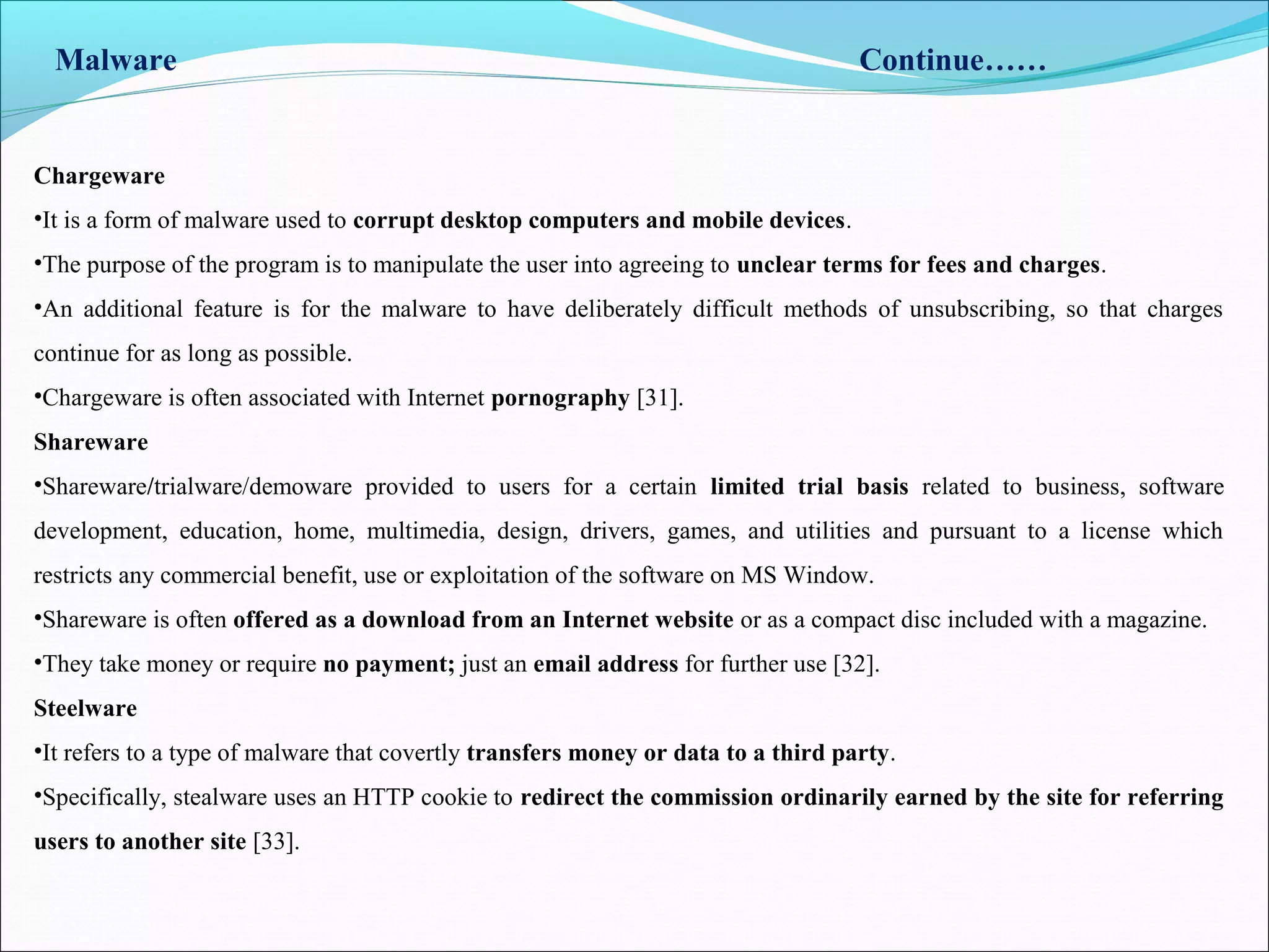 Malware Continue……
Chargeware
•It is a form of malware used to corrupt desktop computers and mobile devices.
•The purpose of the program is to manipulate the user into agreeing to unclear terms for fees and charges.
•An additional feature is for the malware to have deliberately difficult methods of unsubscribing, so that charges
continue for as long as possible.
•Chargeware is often associated with Internet pornography [31].
Shareware
•Shareware/trialware/demoware provided to users for a certain limited trial basis related to business, software
development, education, home, multimedia, design, drivers, games, and utilities and pursuant to a license which
restricts any commercial benefit, use or exploitation of the software on MS Window.
•Shareware is often offered as a download from an Internet website or as a compact disc included with a magazine.
•They take money or require no payment; just an email address for further use [32].
Steelware
•It refers to a type of malware that covertly transfers money or data to a third party.
•Specifically, stealware uses an HTTP cookie to redirect the commission ordinarily earned by the site for referring
users to another site [33].
 
