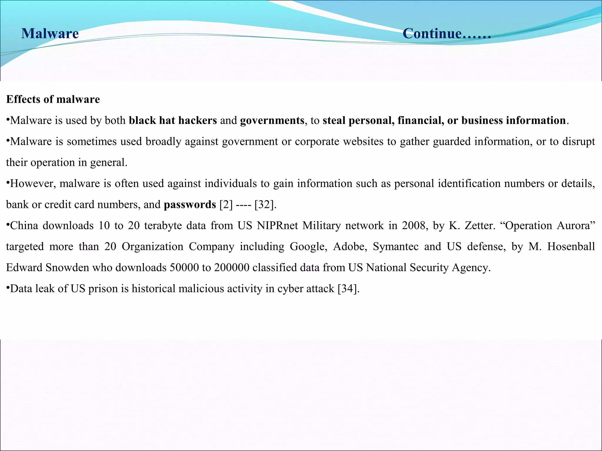 Malware Continue……
Effects of malware
•Malware is used by both black hat hackers and governments, to steal personal, financial, or business information.
•Malware is sometimes used broadly against government or corporate websites to gather guarded information, or to disrupt
their operation in general.
•However, malware is often used against individuals to gain information such as personal identification numbers or details,
bank or credit card numbers, and passwords [2] ---- [32].
•China downloads 10 to 20 terabyte data from US NIPRnet Military network in 2008, by K. Zetter. “Operation Aurora”
targeted more than 20 Organization Company including Google, Adobe, Symantec and US defense, by M. Hosenball
Edward Snowden who downloads 50000 to 200000 classified data from US National Security Agency.
•Data leak of US prison is historical malicious activity in cyber attack [34].
 