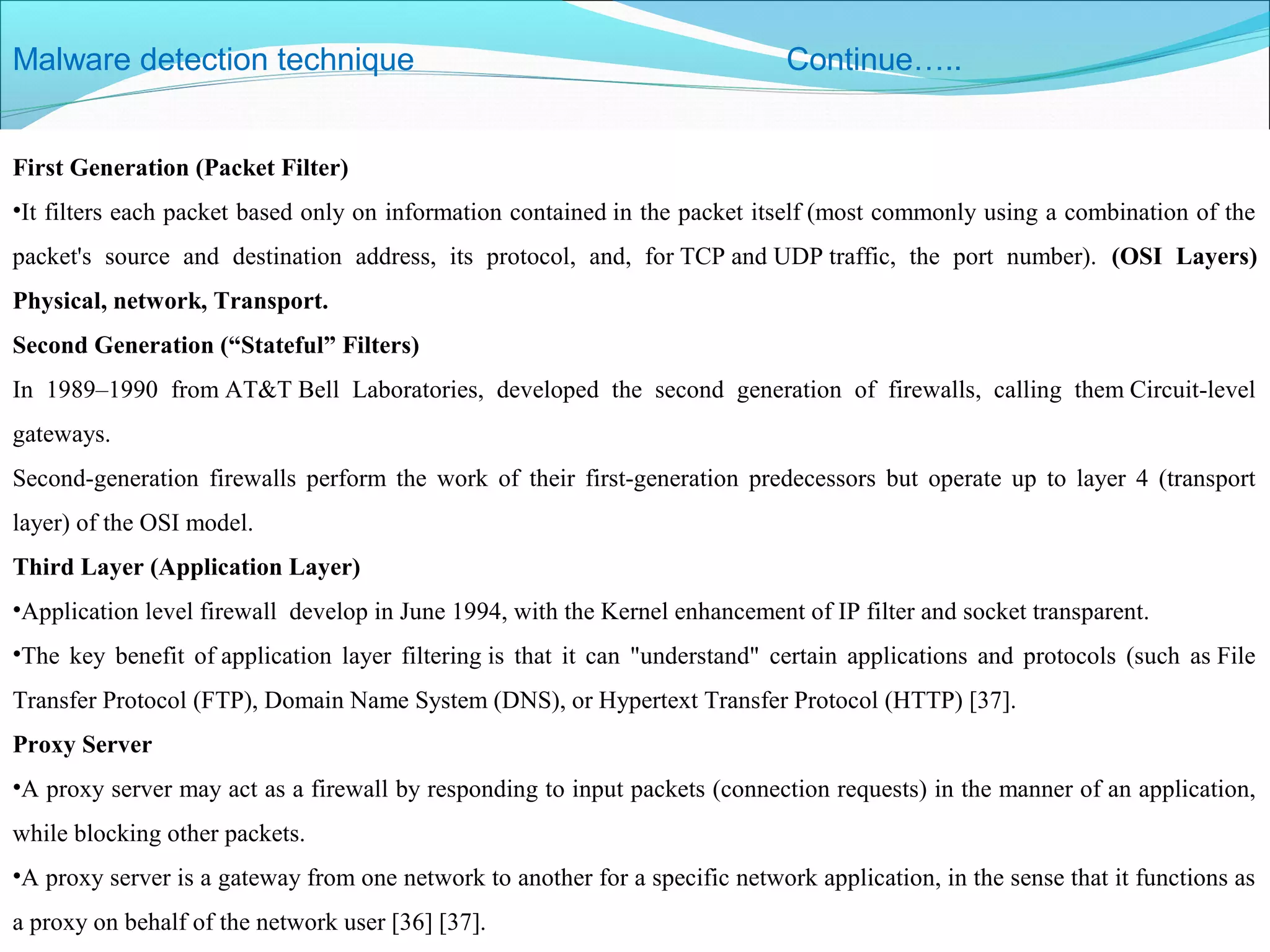 Malware detection technique Continue…..
First Generation (Packet Filter)
•It filters each packet based only on information contained in the packet itself (most commonly using a combination of the
packet's source and destination address, its protocol, and, for TCP and UDP traffic, the port number). (OSI Layers)
Physical, network, Transport.
Second Generation (“Stateful” Filters)
In 1989–1990 from AT&T Bell Laboratories, developed the second generation of firewalls, calling them Circuit-level
gateways.
Second-generation firewalls perform the work of their first-generation predecessors but operate up to layer 4 (transport
layer) of the OSI model.
Third Layer (Application Layer)
•Application level firewall develop in June 1994, with the Kernel enhancement of IP filter and socket transparent.
•The key benefit of application layer filtering is that it can "understand" certain applications and protocols (such as File
Transfer Protocol (FTP), Domain Name System (DNS), or Hypertext Transfer Protocol (HTTP) [37].
Proxy Server
•A proxy server may act as a firewall by responding to input packets (connection requests) in the manner of an application,
while blocking other packets.
•A proxy server is a gateway from one network to another for a specific network application, in the sense that it functions as
a proxy on behalf of the network user [36] [37].
 