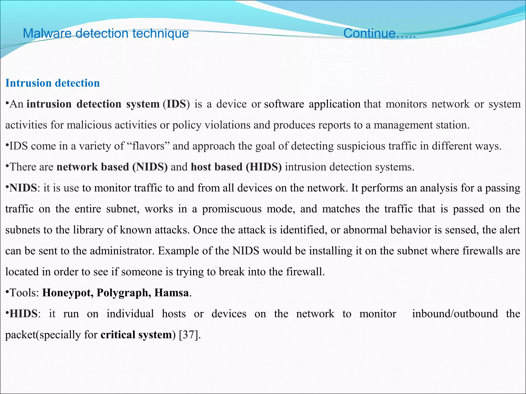 Malware detection technique Continue…..
Intrusion detection
•An intrusion detection system (IDS) is a device or software application that monitors network or system
activities for malicious activities or policy violations and produces reports to a management station.
•IDS come in a variety of “flavors” and approach the goal of detecting suspicious traffic in different ways.
•There are network based (NIDS) and host based (HIDS) intrusion detection systems.
•NIDS: it is use to monitor traffic to and from all devices on the network. It performs an analysis for a passing
traffic on the entire subnet, works in a promiscuous mode, and matches the traffic that is passed on the
subnets to the library of known attacks. Once the attack is identified, or abnormal behavior is sensed, the alert
can be sent to the administrator. Example of the NIDS would be installing it on the subnet where firewalls are
located in order to see if someone is trying to break into the firewall.
•Tools: Honeypot, Polygraph, Hamsa.
•HIDS: it run on individual hosts or devices on the network to monitor inbound/outbound the
packet(specially for critical system) [37].
 