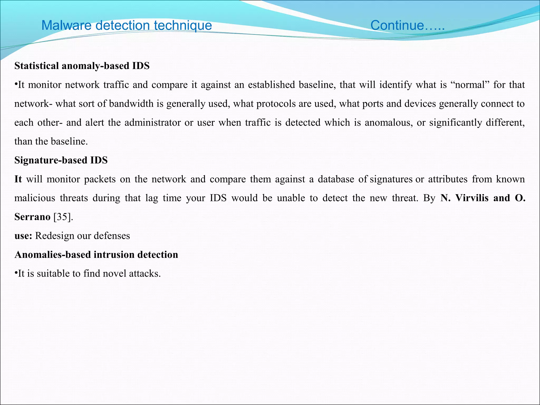 Malware detection technique Continue…..
Statistical anomaly-based IDS
•It monitor network traffic and compare it against an established baseline, that will identify what is “normal” for that
network- what sort of bandwidth is generally used, what protocols are used, what ports and devices generally connect to
each other- and alert the administrator or user when traffic is detected which is anomalous, or significantly different,
than the baseline.
Signature-based IDS
It will monitor packets on the network and compare them against a database of signatures or attributes from known
malicious threats during that lag time your IDS would be unable to detect the new threat. By N. Virvilis and O.
Serrano [35].
use: Redesign our defenses
Anomalies-based intrusion detection
•It is suitable to find novel attacks.
 