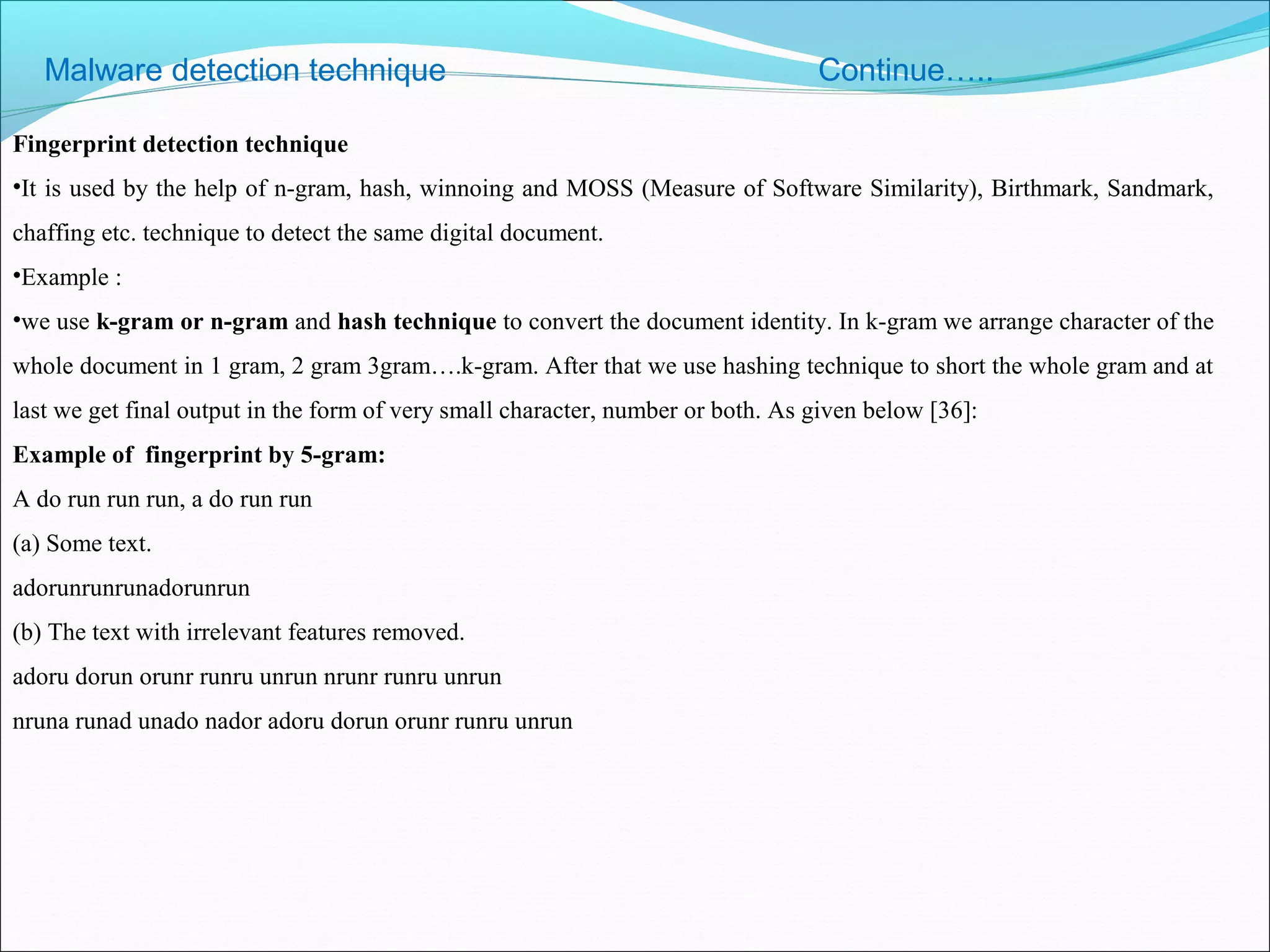 Malware detection technique Continue…..
Fingerprint detection technique
•It is used by the help of n-gram, hash, winnoing and MOSS (Measure of Software Similarity), Birthmark, Sandmark,
chaffing etc. technique to detect the same digital document.
•Example :
•we use k-gram or n-gram and hash technique to convert the document identity. In k-gram we arrange character of the
whole document in 1 gram, 2 gram 3gram….k-gram. After that we use hashing technique to short the whole gram and at
last we get final output in the form of very small character, number or both. As given below [36]:
Example of fingerprint by 5-gram:
A do run run run, a do run run
(a) Some text.
adorunrunrunadorunrun
(b) The text with irrelevant features removed.
adoru dorun orunr runru unrun nrunr runru unrun
nruna runad unado nador adoru dorun orunr runru unrun
 
