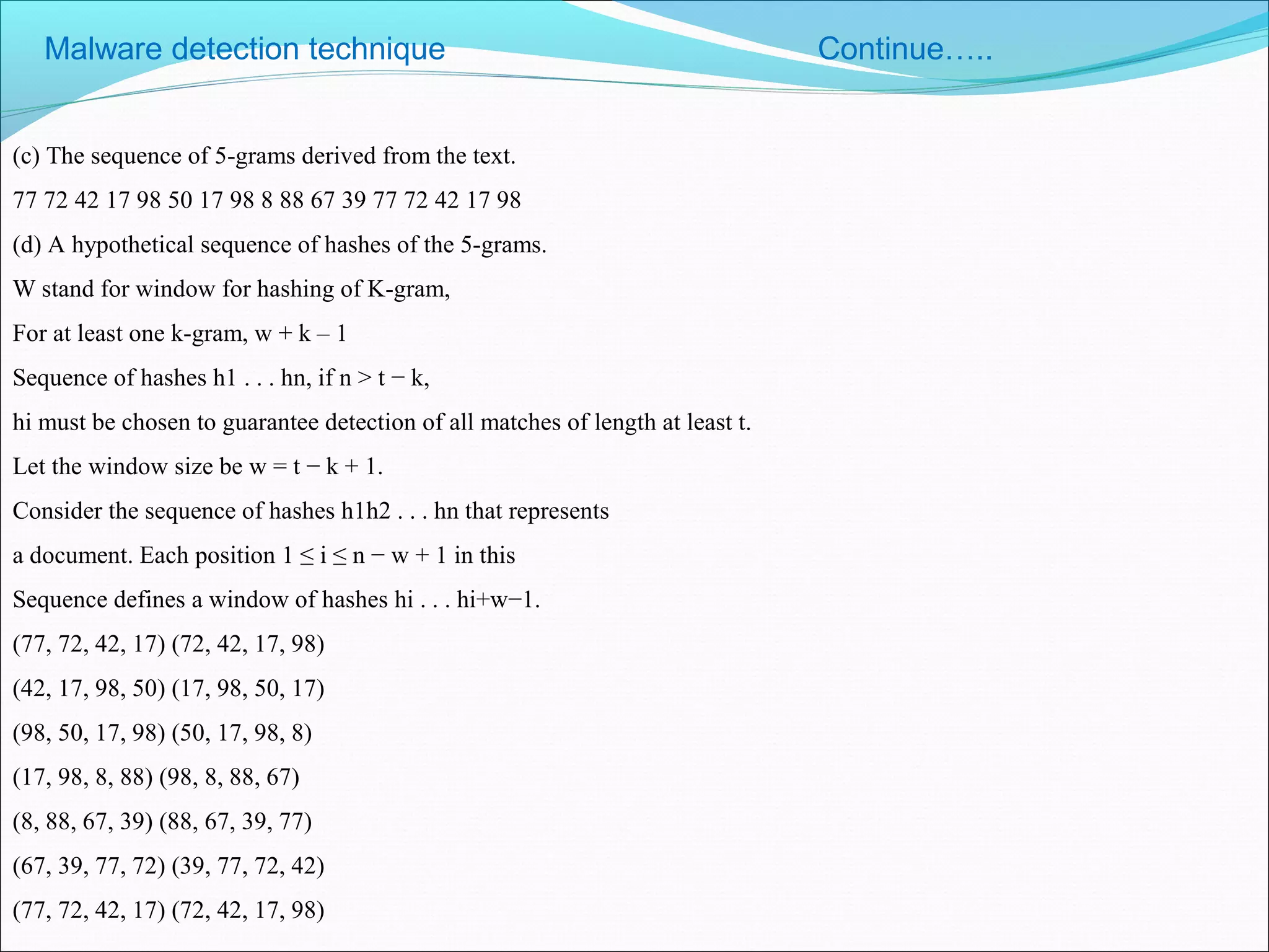 (c) The sequence of 5-grams derived from the text.
77 72 42 17 98 50 17 98 8 88 67 39 77 72 42 17 98
(d) A hypothetical sequence of hashes of the 5-grams.
W stand for window for hashing of K-gram,
For at least one k-gram, w + k – 1
Sequence of hashes h1 . . . hn, if n > t − k,
hi must be chosen to guarantee detection of all matches of length at least t.
Let the window size be w = t − k + 1.
Consider the sequence of hashes h1h2 . . . hn that represents
a document. Each position 1 ≤ i ≤ n − w + 1 in this
Sequence defines a window of hashes hi . . . hi+w−1.
(77, 72, 42, 17) (72, 42, 17, 98)
(42, 17, 98, 50) (17, 98, 50, 17)
(98, 50, 17, 98) (50, 17, 98, 8)
(17, 98, 8, 88) (98, 8, 88, 67)
(8, 88, 67, 39) (88, 67, 39, 77)
(67, 39, 77, 72) (39, 77, 72, 42)
(77, 72, 42, 17) (72, 42, 17, 98)
Malware detection technique Continue…..
 