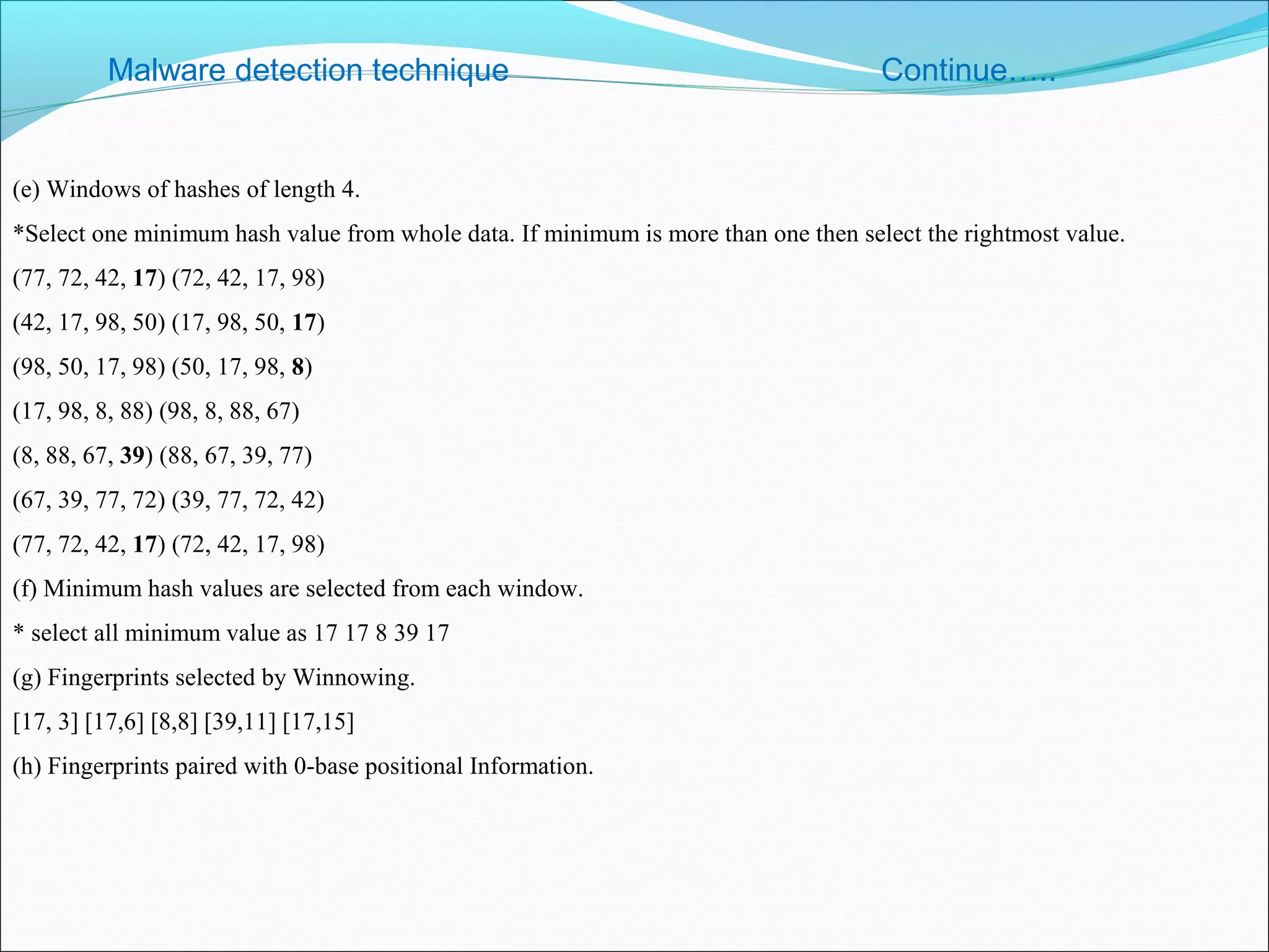 Malware detection technique Continue…..
(e) Windows of hashes of length 4.
*Select one minimum hash value from whole data. If minimum is more than one then select the rightmost value.
(77, 72, 42, 17) (72, 42, 17, 98)
(42, 17, 98, 50) (17, 98, 50, 17)
(98, 50, 17, 98) (50, 17, 98, 8)
(17, 98, 8, 88) (98, 8, 88, 67)
(8, 88, 67, 39) (88, 67, 39, 77)
(67, 39, 77, 72) (39, 77, 72, 42)
(77, 72, 42, 17) (72, 42, 17, 98)
(f) Minimum hash values are selected from each window.
* select all minimum value as 17 17 8 39 17
(g) Fingerprints selected by Winnowing.
[17, 3] [17,6] [8,8] [39,11] [17,15]
(h) Fingerprints paired with 0-base positional Information.
 