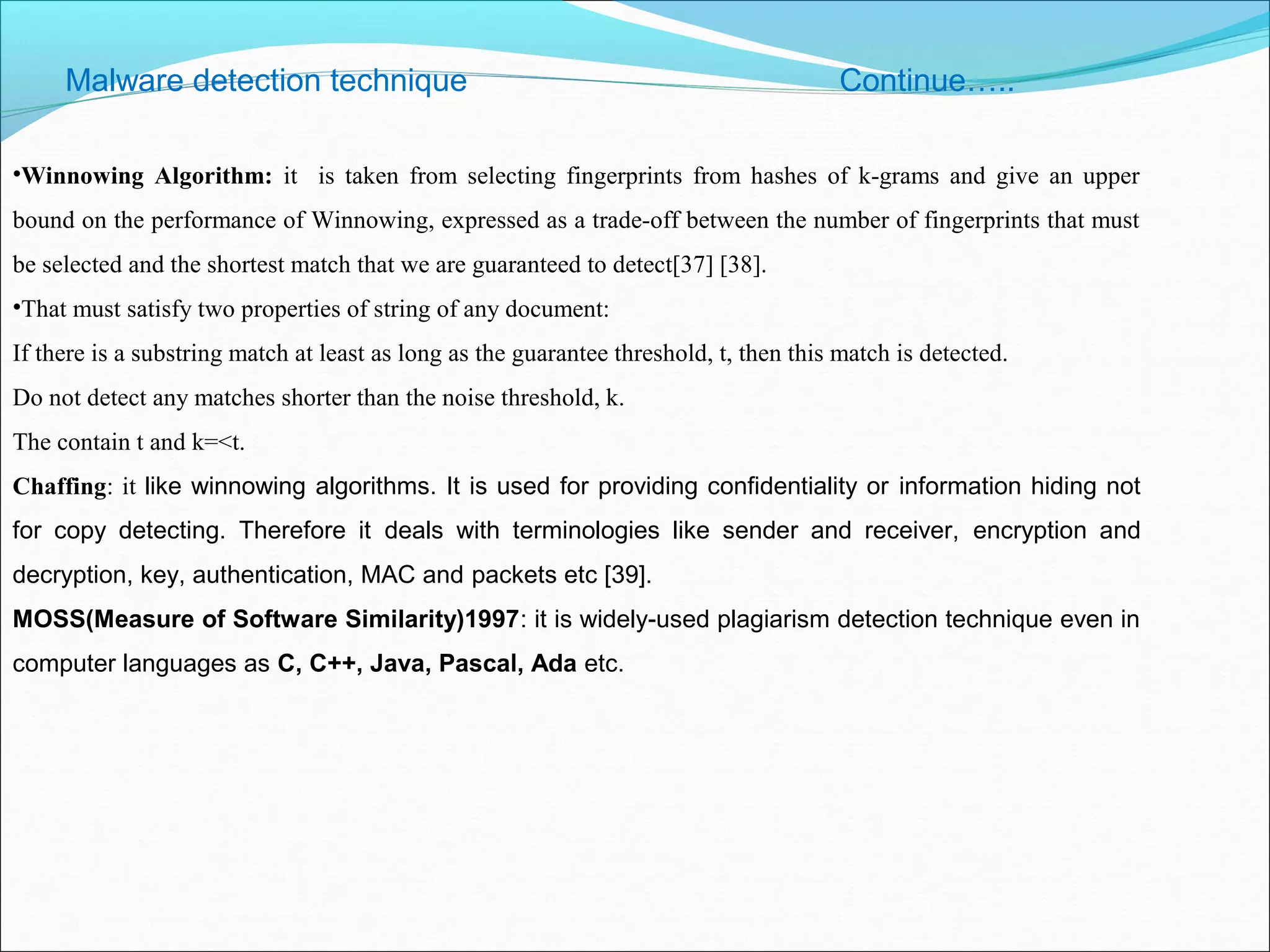Malware detection technique Continue…..
•Winnowing Algorithm: it is taken from selecting fingerprints from hashes of k-grams and give an upper
bound on the performance of Winnowing, expressed as a trade-off between the number of fingerprints that must
be selected and the shortest match that we are guaranteed to detect[37] [38].
•That must satisfy two properties of string of any document:
If there is a substring match at least as long as the guarantee threshold, t, then this match is detected.
Do not detect any matches shorter than the noise threshold, k.
The contain t and k=<t.
Chaffing: it like winnowing algorithms. It is used for providing confidentiality or information hiding not
for copy detecting. Therefore it deals with terminologies like sender and receiver, encryption and
decryption, key, authentication, MAC and packets etc [39].
MOSS(Measure of Software Similarity)1997: it is widely-used plagiarism detection technique even in
computer languages as C, C++, Java, Pascal, Ada etc.
 