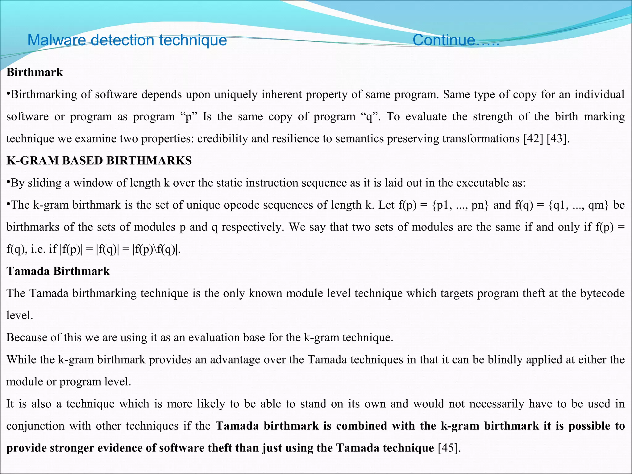 Malware detection technique Continue…..
Birthmark
•Birthmarking of software depends upon uniquely inherent property of same program. Same type of copy for an individual
software or program as program “p” Is the same copy of program “q”. To evaluate the strength of the birth marking
technique we examine two properties: credibility and resilience to semantics preserving transformations [42] [43].
K-GRAM BASED BIRTHMARKS
•By sliding a window of length k over the static instruction sequence as it is laid out in the executable as:
•The k-gram birthmark is the set of unique opcode sequences of length k. Let f(p) = {p1, ..., pn} and f(q) = {q1, ..., qm} be
birthmarks of the sets of modules p and q respectively. We say that two sets of modules are the same if and only if f(p) =
f(q), i.e. if |f(p)| = |f(q)| = |f(p)f(q)|.
Tamada Birthmark
The Tamada birthmarking technique is the only known module level technique which targets program theft at the bytecode
level.
Because of this we are using it as an evaluation base for the k-gram technique.
While the k-gram birthmark provides an advantage over the Tamada techniques in that it can be blindly applied at either the
module or program level.
It is also a technique which is more likely to be able to stand on its own and would not necessarily have to be used in
conjunction with other techniques if the Tamada birthmark is combined with the k-gram birthmark it is possible to
provide stronger evidence of software theft than just using the Tamada technique [45].
 