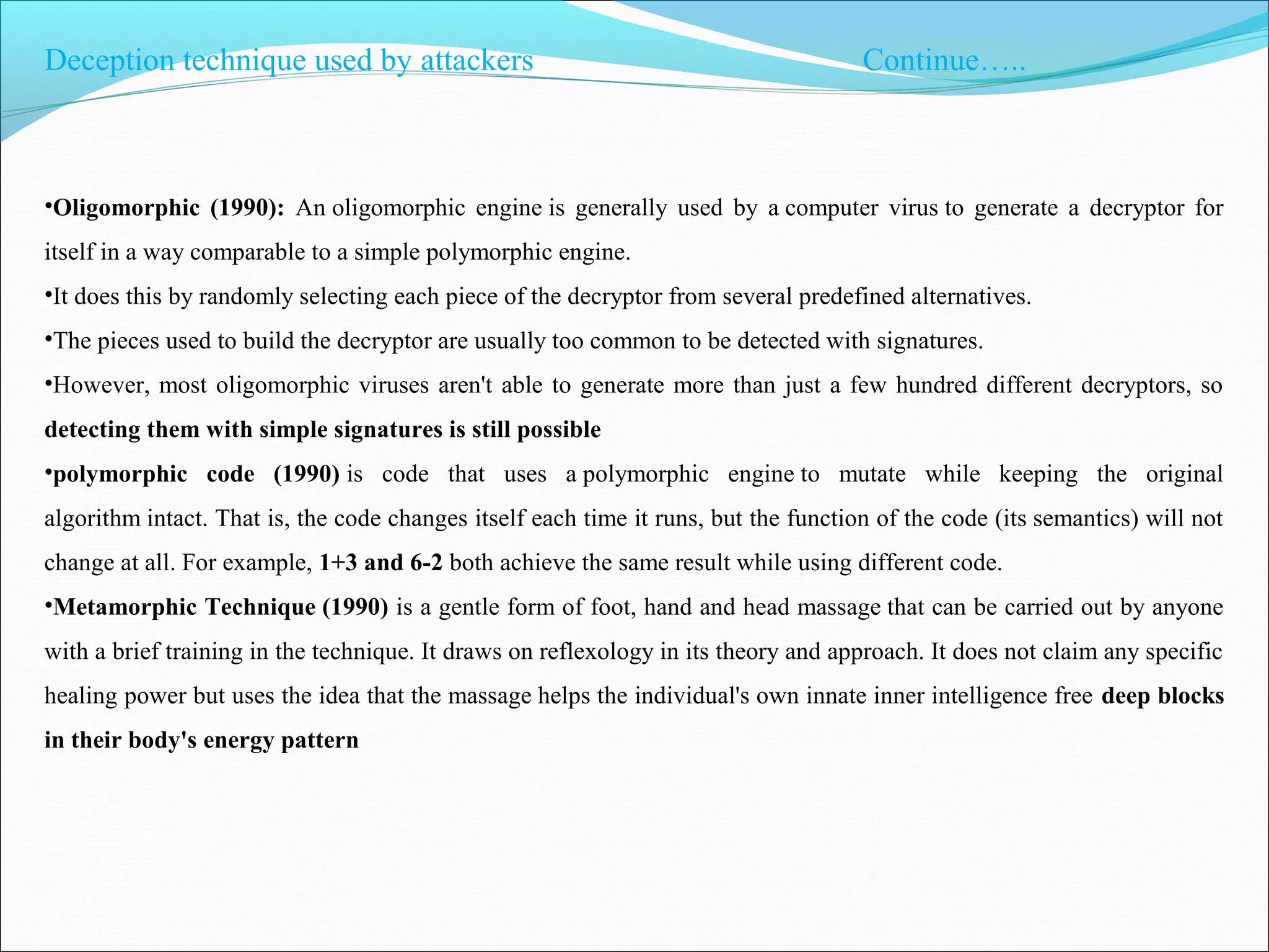Deception technique used by attackers Continue…..
•Oligomorphic (1990): An oligomorphic engine is generally used by a computer virus to generate a decryptor for
itself in a way comparable to a simple polymorphic engine.
•It does this by randomly selecting each piece of the decryptor from several predefined alternatives.
•The pieces used to build the decryptor are usually too common to be detected with signatures.
•However, most oligomorphic viruses aren't able to generate more than just a few hundred different decryptors, so
detecting them with simple signatures is still possible
•polymorphic code (1990) is code that uses a polymorphic engine to mutate while keeping the original
algorithm intact. That is, the code changes itself each time it runs, but the function of the code (its semantics) will not
change at all. For example, 1+3 and 6-2 both achieve the same result while using different code.
•Metamorphic Technique (1990) is a gentle form of foot, hand and head massage that can be carried out by anyone
with a brief training in the technique. It draws on reflexology in its theory and approach. It does not claim any specific
healing power but uses the idea that the massage helps the individual's own innate inner intelligence free deep blocks
in their body's energy pattern
 