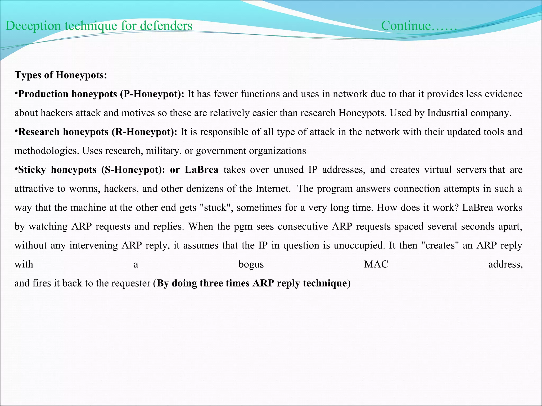 Deception technique for defenders Continue……
Types of Honeypots:
•Production honeypots (P-Honeypot): It has fewer functions and uses in network due to that it provides less evidence
about hackers attack and motives so these are relatively easier than research Honeypots. Used by Indusrtial company.
•Research honeypots (R-Honeypot): It is responsible of all type of attack in the network with their updated tools and
methodologies. Uses research, military, or government organizations
•Sticky honeypots (S-Honeypot): or LaBrea takes over unused IP addresses, and creates virtual servers that are
attractive to worms, hackers, and other denizens of the Internet. The program answers connection attempts in such a
way that the machine at the other end gets "stuck", sometimes for a very long time. How does it work? LaBrea works
by watching ARP requests and replies. When the pgm sees consecutive ARP requests spaced several seconds apart,
without any intervening ARP reply, it assumes that the IP in question is unoccupied. It then "creates" an ARP reply
with a bogus MAC address,
and fires it back to the requester (By doing three times ARP reply technique)
 