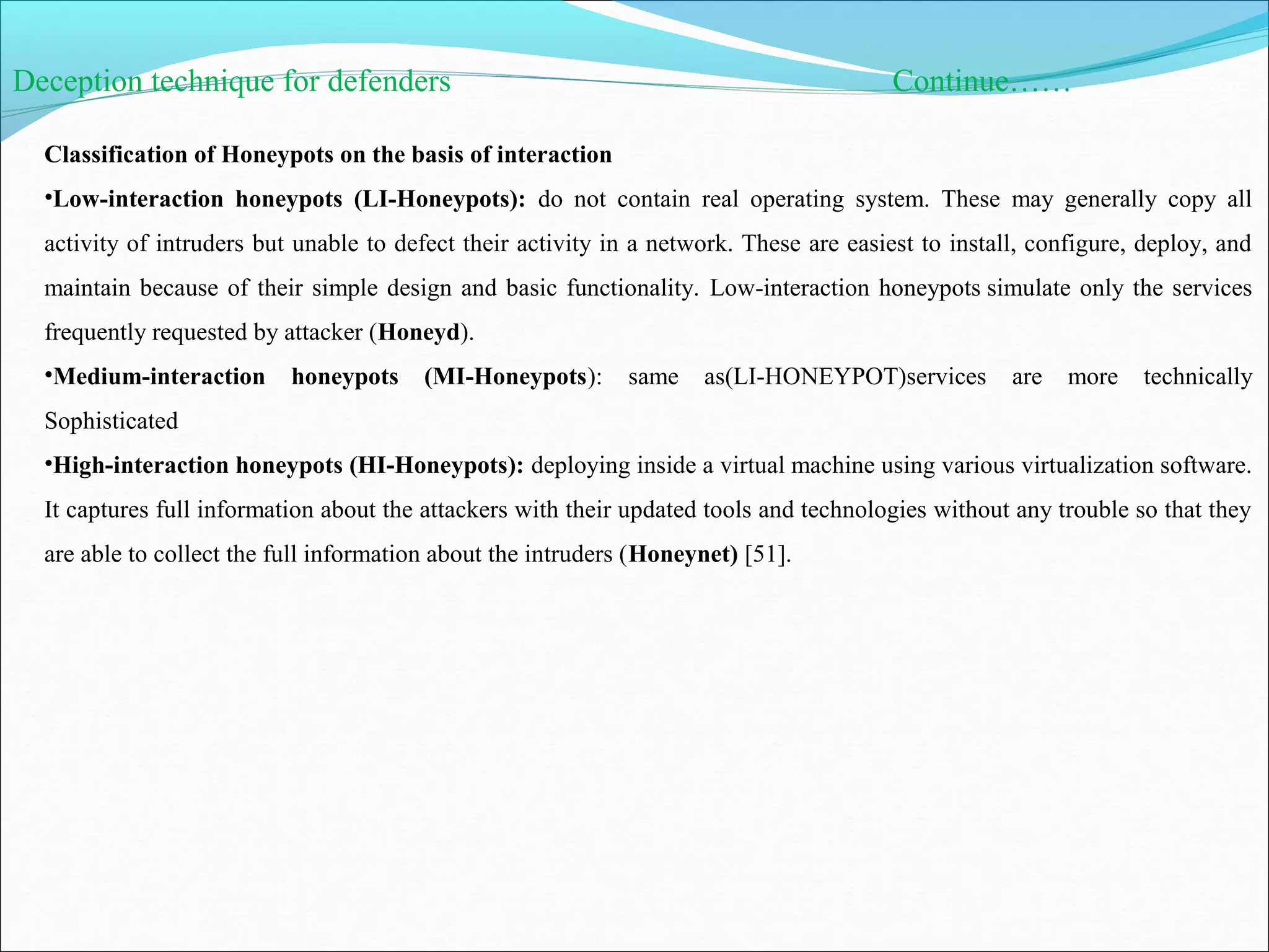 Deception technique for defenders Continue……
Classification of Honeypots on the basis of interaction
•Low-interaction honeypots (LI-Honeypots): do not contain real operating system. These may generally copy all
activity of intruders but unable to defect their activity in a network. These are easiest to install, configure, deploy, and
maintain because of their simple design and basic functionality. Low-interaction honeypots simulate only the services
frequently requested by attacker (Honeyd).
•Medium-interaction honeypots (MI-Honeypots): same as(LI-HONEYPOT)services are more technically
Sophisticated
•High-interaction honeypots (HI-Honeypots): deploying inside a virtual machine using various virtualization software.
It captures full information about the attackers with their updated tools and technologies without any trouble so that they
are able to collect the full information about the intruders (Honeynet) [51].
 