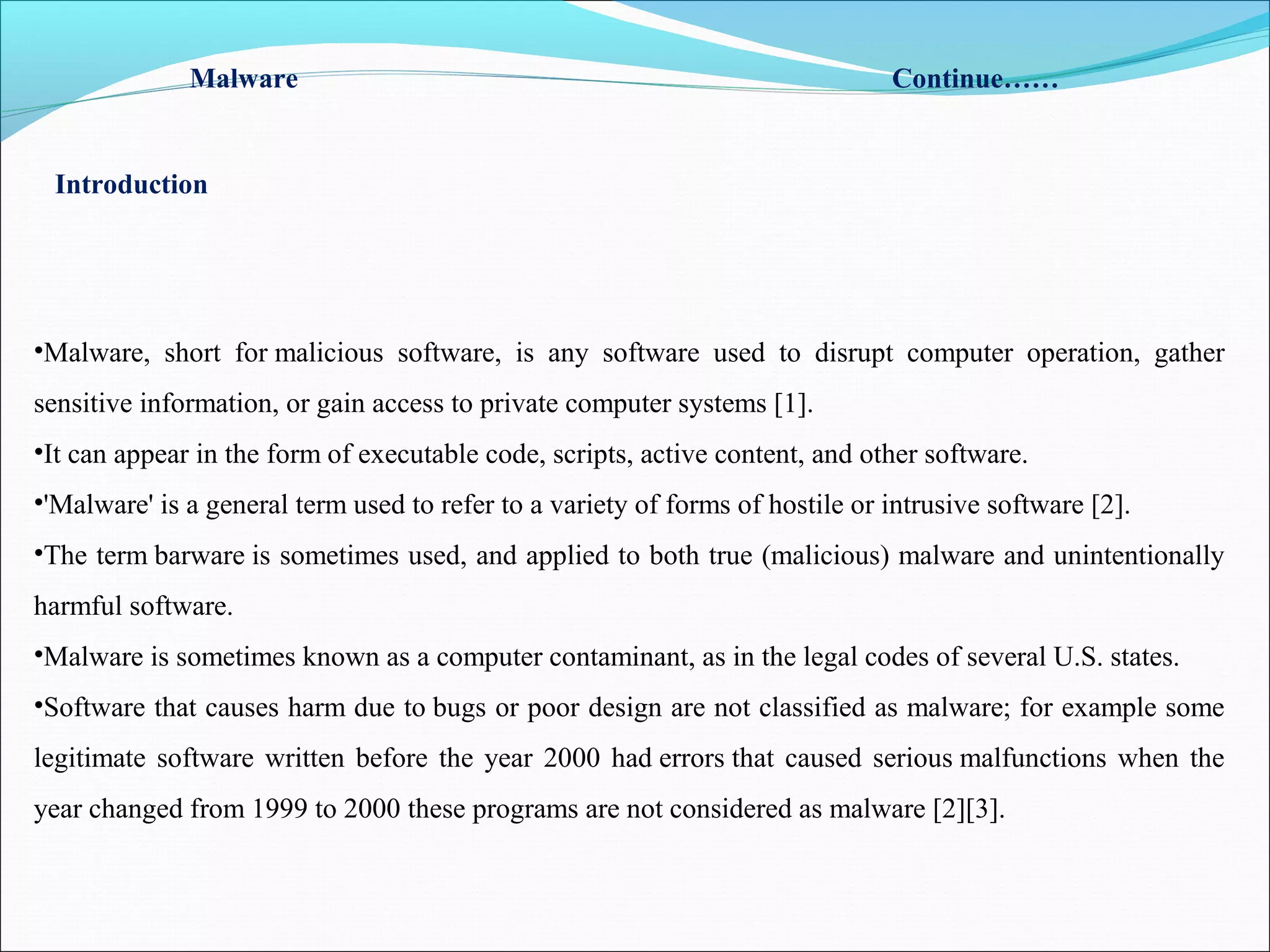 •Malware, short for malicious software, is any software used to disrupt computer operation, gather
sensitive information, or gain access to private computer systems [1].
•It can appear in the form of executable code, scripts, active content, and other software.
•'Malware' is a general term used to refer to a variety of forms of hostile or intrusive software [2].
•The term barware is sometimes used, and applied to both true (malicious) malware and unintentionally
harmful software.
•Malware is sometimes known as a computer contaminant, as in the legal codes of several U.S. states.
•Software that causes harm due to bugs or poor design are not classified as malware; for example some
legitimate software written before the year 2000 had errors that caused serious malfunctions when the
year changed from 1999 to 2000 these programs are not considered as malware [2][3].
Malware Continue……
Introduction
 