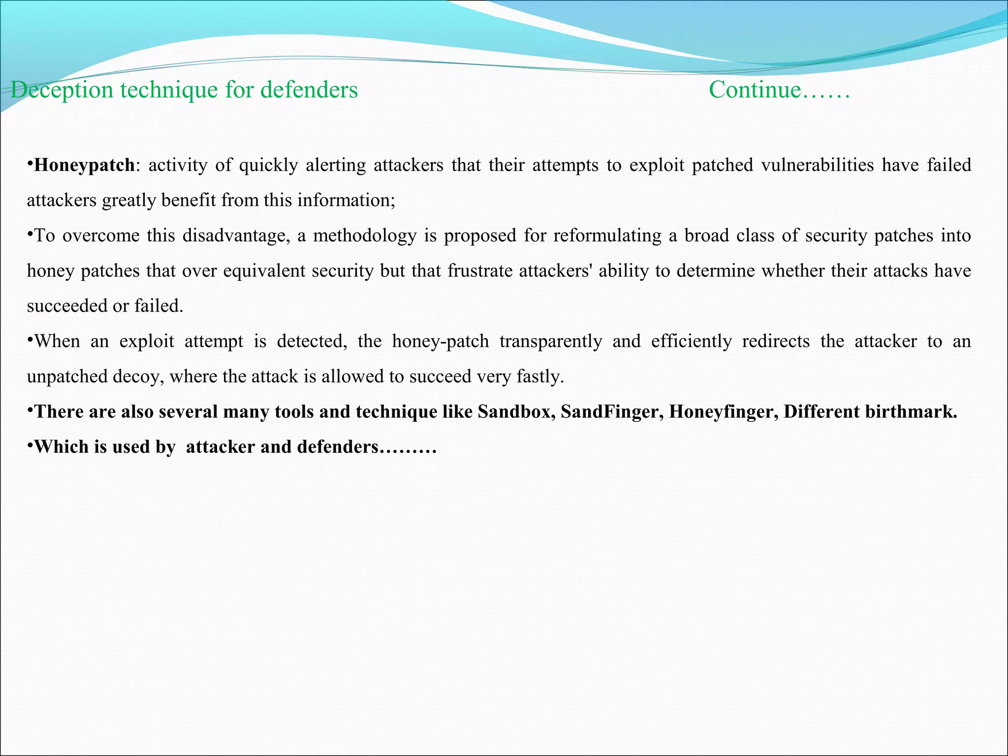 Deception technique for defenders Continue……
•Honeypatch: activity of quickly alerting attackers that their attempts to exploit patched vulnerabilities have failed
attackers greatly benefit from this information;
•To overcome this disadvantage, a methodology is proposed for reformulating a broad class of security patches into
honey patches that over equivalent security but that frustrate attackers' ability to determine whether their attacks have
succeeded or failed.
•When an exploit attempt is detected, the honey-patch transparently and efficiently redirects the attacker to an
unpatched decoy, where the attack is allowed to succeed very fastly.
•There are also several many tools and technique like Sandbox, SandFinger, Honeyfinger, Different birthmark.
•Which is used by attacker and defenders………
 