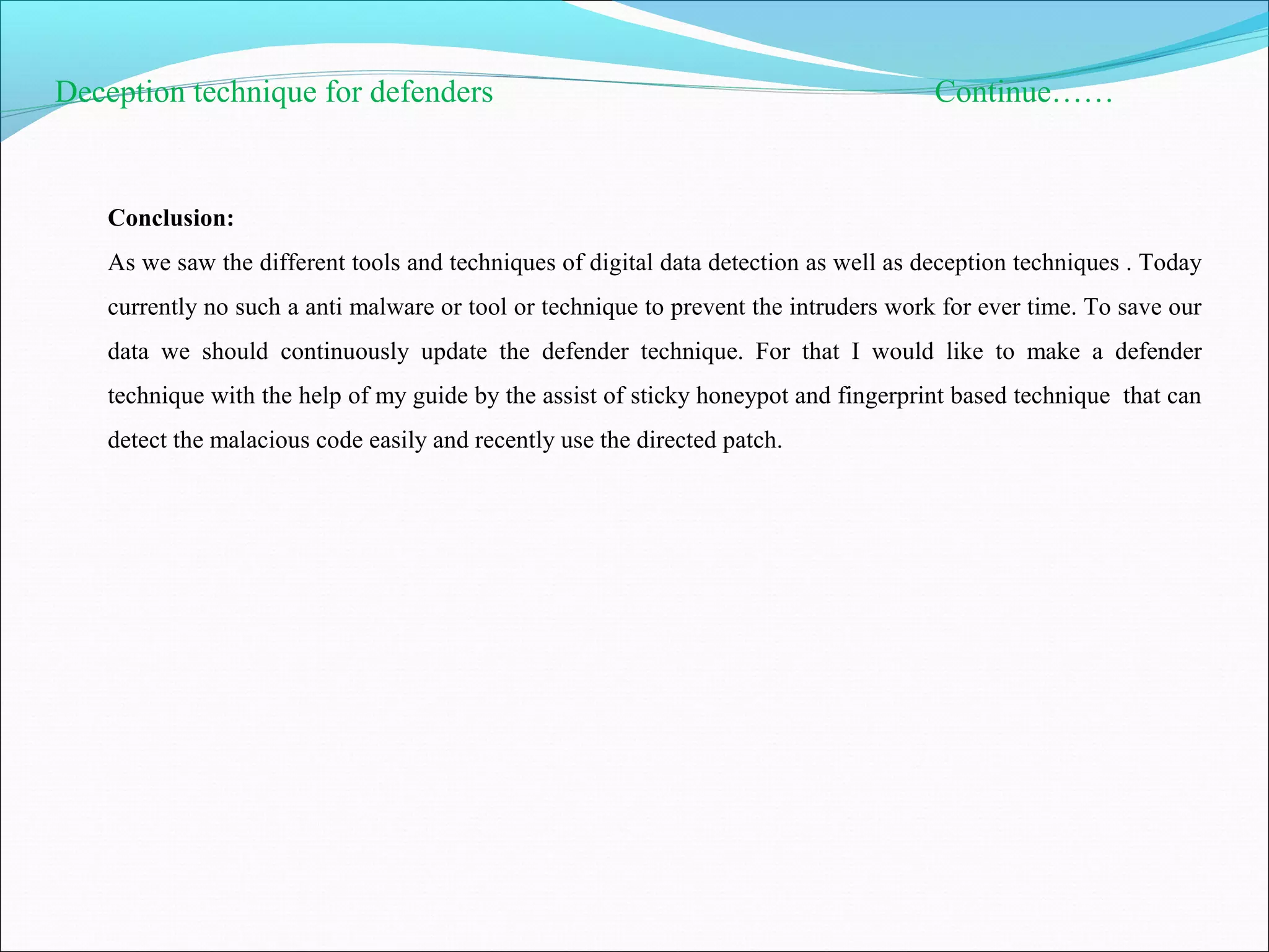 Deception technique for defenders Continue……
Conclusion:
As we saw the different tools and techniques of digital data detection as well as deception techniques . Today
currently no such a anti malware or tool or technique to prevent the intruders work for ever time. To save our
data we should continuously update the defender technique. For that I would like to make a defender
technique with the help of my guide by the assist of sticky honeypot and fingerprint based technique that can
detect the malacious code easily and recently use the directed patch.
 