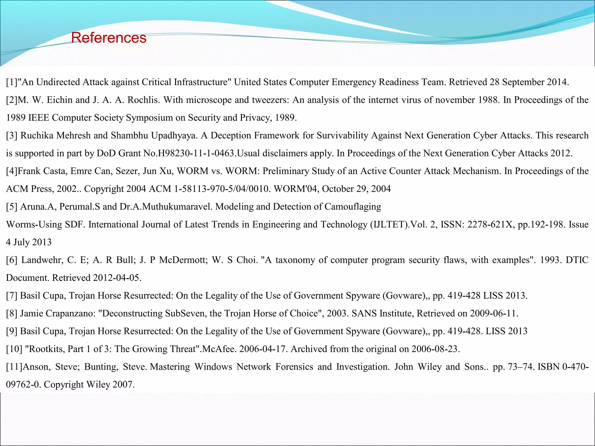 References
[1]"An Undirected Attack against Critical Infrastructure" United States Computer Emergency Readiness Team. Retrieved 28 September 2014.
[2]M. W. Eichin and J. A. A. Rochlis. With microscope and tweezers: An analysis of the internet virus of november 1988. In Proceedings of the
1989 IEEE Computer Society Symposium on Security and Privacy, 1989.
[3] Ruchika Mehresh and Shambhu Upadhyaya. A Deception Framework for Survivability Against Next Generation Cyber Attacks. This research
is supported in part by DoD Grant No.H98230-11-1-0463.Usual disclaimers apply. In Proceedings of the Next Generation Cyber Attacks 2012.
[4]Frank Casta, Emre Can, Sezer, Jun Xu, WORM vs. WORM: Preliminary Study of an Active Counter Attack Mechanism. In Proceedings of the
ACM Press, 2002.. Copyright 2004 ACM 1-58113-970-5/04/0010. WORM'04, October 29, 2004
[5] Aruna.A, Perumal.S and Dr.A.Muthukumaravel. Modeling and Detection of Camouflaging
Worms-Using SDF. International Journal of Latest Trends in Engineering and Technology (IJLTET).Vol. 2, ISSN: 2278-621X, pp.192-198. Issue
4 July 2013
[6] Landwehr, C. E; A. R Bull; J. P McDermott; W. S Choi. "A taxonomy of computer program security flaws, with examples". 1993. DTIC
Document. Retrieved 2012-04-05.
[7] Basil Cupa, Trojan Horse Resurrected: On the Legality of the Use of Government Spyware (Govware),, pp. 419-428 LISS 2013.
[8] Jamie Crapanzano: "Deconstructing SubSeven, the Trojan Horse of Choice", 2003. SANS Institute, Retrieved on 2009-06-11.
[9] Basil Cupa, Trojan Horse Resurrected: On the Legality of the Use of Government Spyware (Govware),, pp. 419-428. LISS 2013
[10] "Rootkits, Part 1 of 3: The Growing Threat".McAfee. 2006-04-17. Archived from the original on 2006-08-23.
[11]Anson, Steve; Bunting, Steve. Mastering Windows Network Forensics and Investigation. John Wiley and Sons.. pp. 73–74. ISBN 0-470-
09762-0. Copyright Wiley 2007.
 