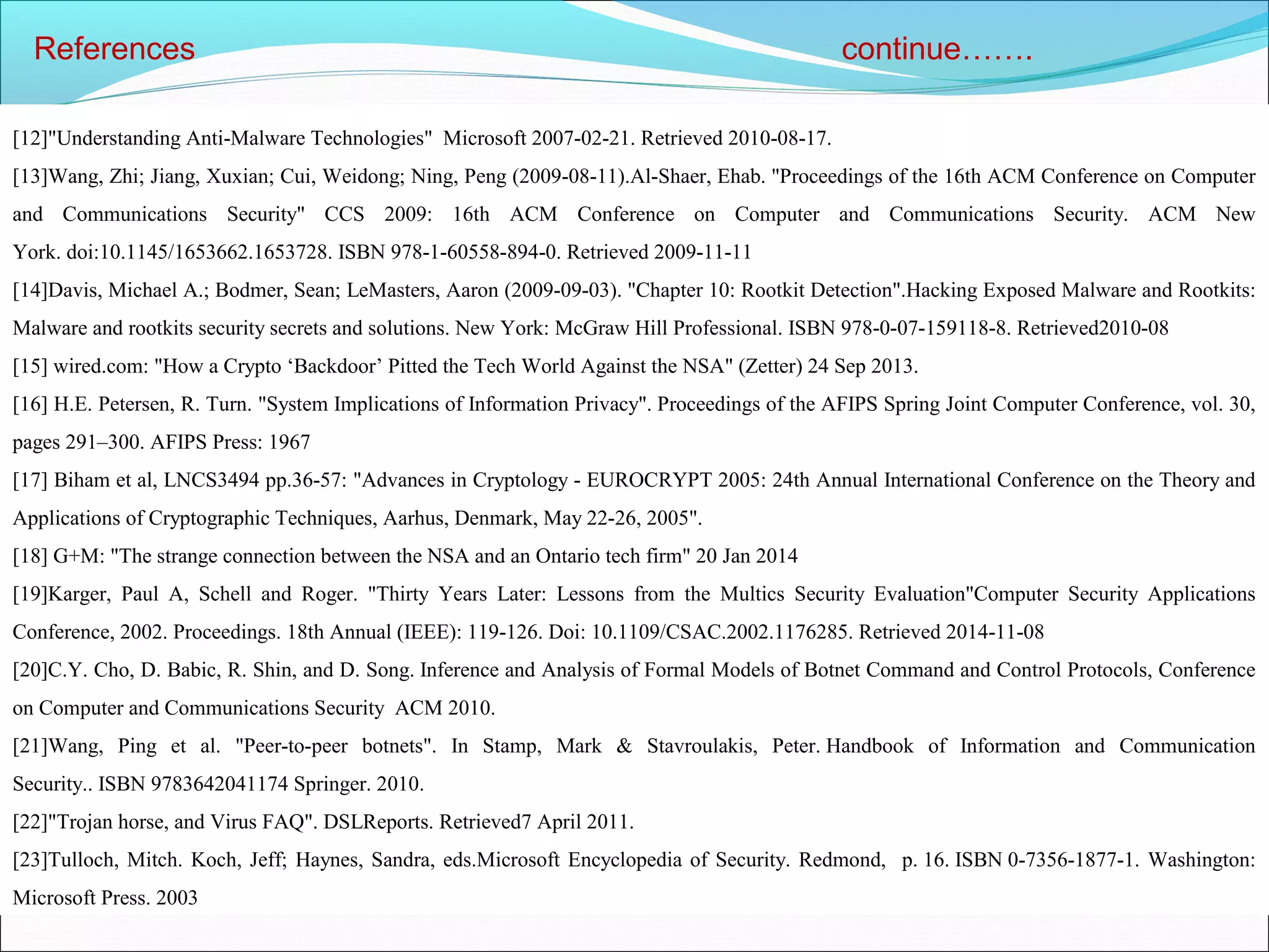 References continue…….
[12]"Understanding Anti-Malware Technologies" Microsoft 2007-02-21. Retrieved 2010-08-17.
[13]Wang, Zhi; Jiang, Xuxian; Cui, Weidong; Ning, Peng (2009-08-11).Al-Shaer, Ehab. "Proceedings of the 16th ACM Conference on Computer
and Communications Security" CCS 2009: 16th ACM Conference on Computer and Communications Security. ACM New
York. doi:10.1145/1653662.1653728. ISBN 978-1-60558-894-0. Retrieved 2009-11-11
[14]Davis, Michael A.; Bodmer, Sean; LeMasters, Aaron (2009-09-03). "Chapter 10: Rootkit Detection".Hacking Exposed Malware and Rootkits:
Malware and rootkits security secrets and solutions. New York: McGraw Hill Professional. ISBN 978-0-07-159118-8. Retrieved2010-08
[15] wired.com: "How a Crypto ‘Backdoor’ Pitted the Tech World Against the NSA" (Zetter) 24 Sep 2013.
[16] H.E. Petersen, R. Turn. "System Implications of Information Privacy". Proceedings of the AFIPS Spring Joint Computer Conference, vol. 30,
pages 291–300. AFIPS Press: 1967
[17] Biham et al, LNCS3494 pp.36-57: "Advances in Cryptology - EUROCRYPT 2005: 24th Annual International Conference on the Theory and
Applications of Cryptographic Techniques, Aarhus, Denmark, May 22-26, 2005".
[18] G+M: "The strange connection between the NSA and an Ontario tech firm" 20 Jan 2014
[19]Karger, Paul A, Schell and Roger. "Thirty Years Later: Lessons from the Multics Security Evaluation"Computer Security Applications
Conference, 2002. Proceedings. 18th Annual (IEEE): 119-126. Doi: 10.1109/CSAC.2002.1176285. Retrieved 2014-11-08
[20]C.Y. Cho, D. Babic, R. Shin, and D. Song. Inference and Analysis of Formal Models of Botnet Command and Control Protocols, Conference
on Computer and Communications Security ACM 2010.
[21]Wang, Ping et al. "Peer-to-peer botnets". In Stamp, Mark & Stavroulakis, Peter. Handbook of Information and Communication
Security.. ISBN 9783642041174 Springer. 2010.
[22]"Trojan horse, and Virus FAQ". DSLReports. Retrieved7 April 2011.
[23]Tulloch, Mitch. Koch, Jeff; Haynes, Sandra, eds.Microsoft Encyclopedia of Security. Redmond, p. 16. ISBN 0-7356-1877-1. Washington:
Microsoft Press. 2003
 