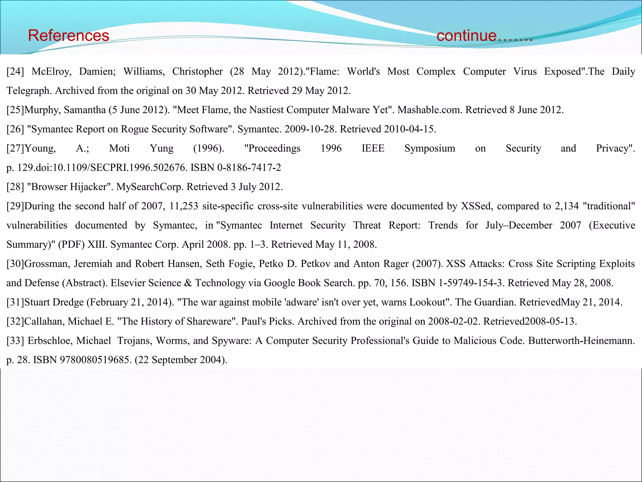 References continue…….
[24] McElroy, Damien; Williams, Christopher (28 May 2012)."Flame: World's Most Complex Computer Virus Exposed".The Daily
Telegraph. Archived from the original on 30 May 2012. Retrieved 29 May 2012.
[25]Murphy, Samantha (5 June 2012). "Meet Flame, the Nastiest Computer Malware Yet". Mashable.com. Retrieved 8 June 2012.
[26] "Symantec Report on Rogue Security Software". Symantec. 2009-10-28. Retrieved 2010-04-15.
[27]Young, A.; Moti Yung (1996). "Proceedings 1996 IEEE Symposium on Security and Privacy".
p. 129.doi:10.1109/SECPRI.1996.502676. ISBN 0-8186-7417-2
[28] "Browser Hijacker". MySearchCorp. Retrieved 3 July 2012.
[29]During the second half of 2007, 11,253 site-specific cross-site vulnerabilities were documented by XSSed, compared to 2,134 "traditional"
vulnerabilities documented by Symantec, in "Symantec Internet Security Threat Report: Trends for July–December 2007 (Executive
Summary)" (PDF) XIII. Symantec Corp. April 2008. pp. 1–3. Retrieved May 11, 2008.
[30]Grossman, Jeremiah and Robert Hansen, Seth Fogie, Petko D. Petkov and Anton Rager (2007). XSS Attacks: Cross Site Scripting Exploits
and Defense (Abstract). Elsevier Science & Technology via Google Book Search. pp. 70, 156. ISBN 1-59749-154-3. Retrieved May 28, 2008.
[31]Stuart Dredge (February 21, 2014). "The war against mobile 'adware' isn't over yet, warns Lookout". The Guardian. RetrievedMay 21, 2014.
[32]Callahan, Michael E. "The History of Shareware". Paul's Picks. Archived from the original on 2008-02-02. Retrieved2008-05-13.
[33] Erbschloe, Michael Trojans, Worms, and Spyware: A Computer Security Professional's Guide to Malicious Code. Butterworth-Heinemann.
p. 28. ISBN 9780080519685. (22 September 2004).
 
