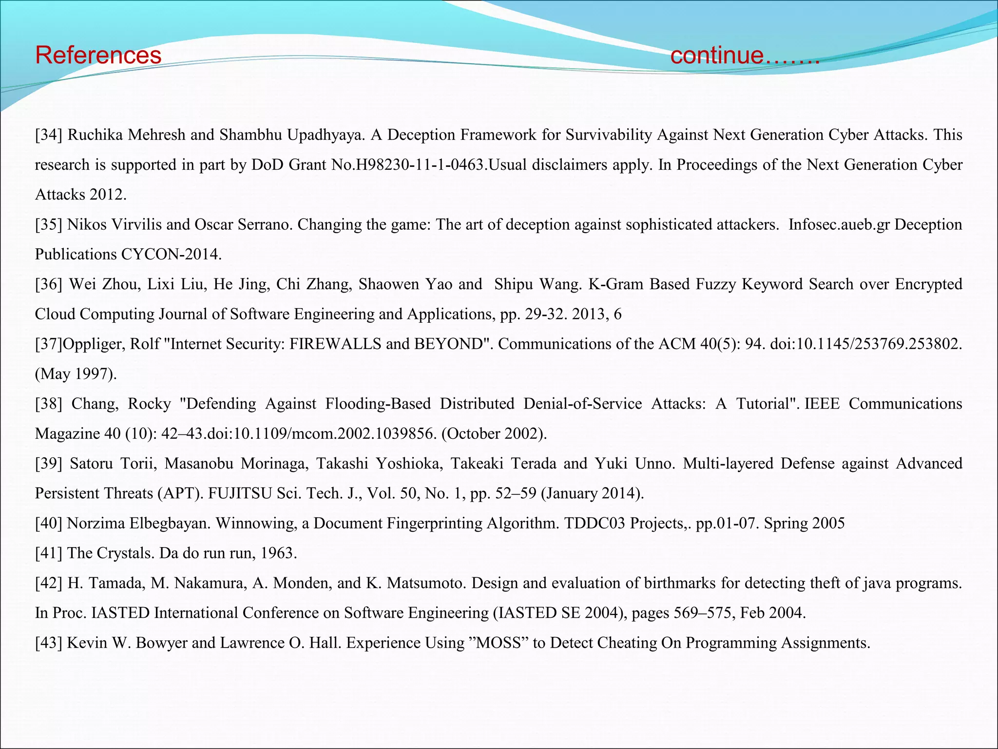 References continue…….
[34] Ruchika Mehresh and Shambhu Upadhyaya. A Deception Framework for Survivability Against Next Generation Cyber Attacks. This
research is supported in part by DoD Grant No.H98230-11-1-0463.Usual disclaimers apply. In Proceedings of the Next Generation Cyber
Attacks 2012.
[35] Nikos Virvilis and Oscar Serrano. Changing the game: The art of deception against sophisticated attackers. Infosec.aueb.gr Deception
Publications CYCON-2014.
[36] Wei Zhou, Lixi Liu, He Jing, Chi Zhang, Shaowen Yao and Shipu Wang. K-Gram Based Fuzzy Keyword Search over Encrypted
Cloud Computing Journal of Software Engineering and Applications, pp. 29-32. 2013, 6
[37]Oppliger, Rolf "Internet Security: FIREWALLS and BEYOND". Communications of the ACM 40(5): 94. doi:10.1145/253769.253802.
(May 1997).
[38] Chang, Rocky "Defending Against Flooding-Based Distributed Denial-of-Service Attacks: A Tutorial". IEEE Communications
Magazine 40 (10): 42–43.doi:10.1109/mcom.2002.1039856. (October 2002).
[39] Satoru Torii, Masanobu Morinaga, Takashi Yoshioka, Takeaki Terada and Yuki Unno. Multi-layered Defense against Advanced
Persistent Threats (APT). FUJITSU Sci. Tech. J., Vol. 50, No. 1, pp. 52–59 (January 2014).
[40] Norzima Elbegbayan. Winnowing, a Document Fingerprinting Algorithm. TDDC03 Projects,. pp.01-07. Spring 2005
[41] The Crystals. Da do run run, 1963.
[42] H. Tamada, M. Nakamura, A. Monden, and K. Matsumoto. Design and evaluation of birthmarks for detecting theft of java programs.
In Proc. IASTED International Conference on Software Engineering (IASTED SE 2004), pages 569–575, Feb 2004.
[43] Kevin W. Bowyer and Lawrence O. Hall. Experience Using ”MOSS” to Detect Cheating On Programming Assignments.
 