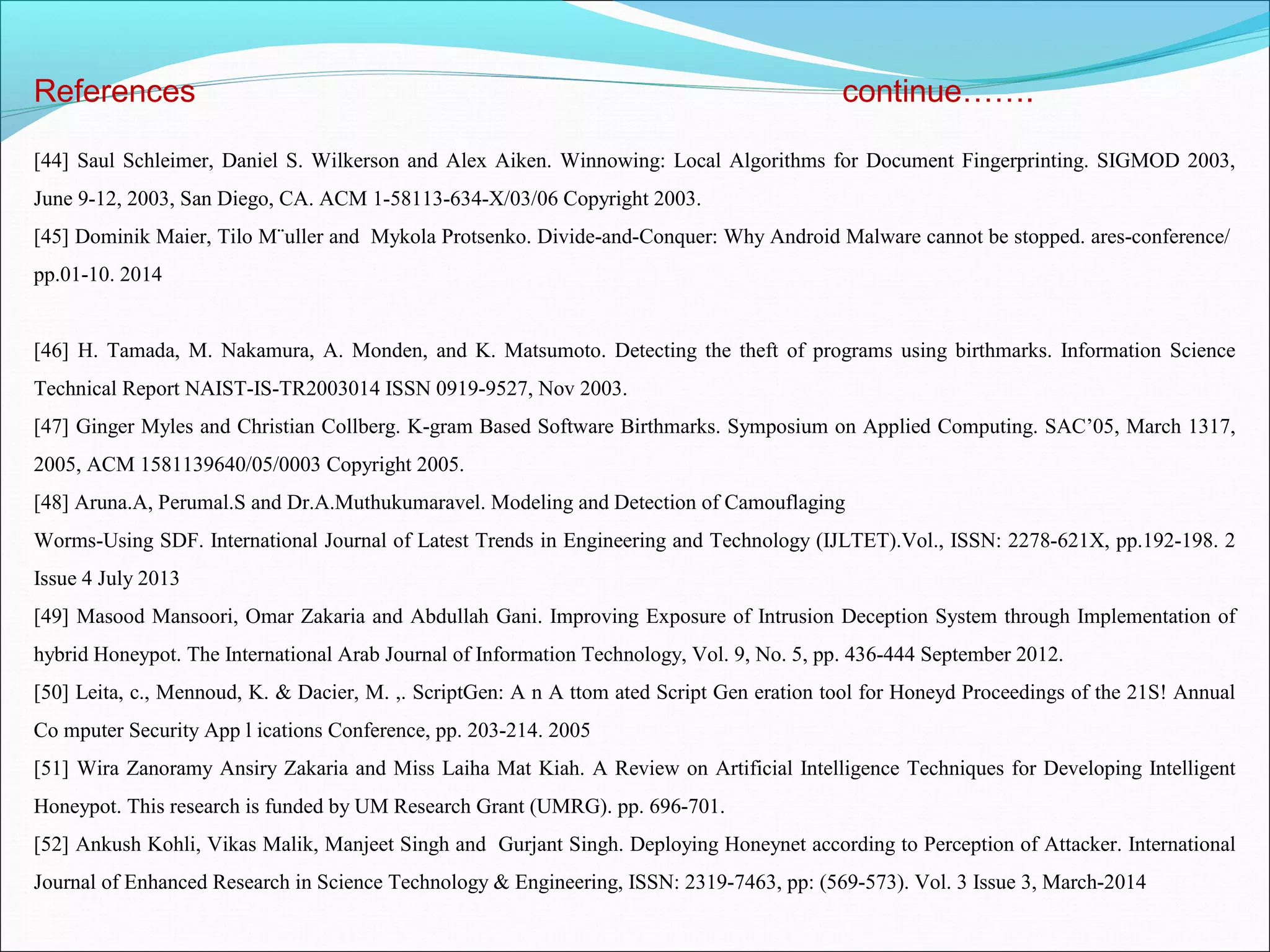 References continue…….
[44] Saul Schleimer, Daniel S. Wilkerson and Alex Aiken. Winnowing: Local Algorithms for Document Fingerprinting. SIGMOD 2003,
June 9-12, 2003, San Diego, CA. ACM 1-58113-634-X/03/06 Copyright 2003.
[45] Dominik Maier, Tilo M¨uller and Mykola Protsenko. Divide-and-Conquer: Why Android Malware cannot be stopped. ares-conference/
pp.01-10. 2014
[46] H. Tamada, M. Nakamura, A. Monden, and K. Matsumoto. Detecting the theft of programs using birthmarks. Information Science
Technical Report NAIST-IS-TR2003014 ISSN 0919-9527, Nov 2003.
[47] Ginger Myles and Christian Collberg. K-gram Based Software Birthmarks. Symposium on Applied Computing. SAC’05, March 1317,
2005, ACM 1581139640/05/0003 Copyright 2005.
[48] Aruna.A, Perumal.S and Dr.A.Muthukumaravel. Modeling and Detection of Camouflaging
Worms-Using SDF. International Journal of Latest Trends in Engineering and Technology (IJLTET).Vol., ISSN: 2278-621X, pp.192-198. 2
Issue 4 July 2013
[49] Masood Mansoori, Omar Zakaria and Abdullah Gani. Improving Exposure of Intrusion Deception System through Implementation of
hybrid Honeypot. The International Arab Journal of Information Technology, Vol. 9, No. 5, pp. 436-444 September 2012.
[50] Leita, c., Mennoud, K. & Dacier, M. ,. ScriptGen: A n A ttom ated Script Gen eration tool for Honeyd Proceedings of the 21S! Annual
Co mputer Security App l ications Conference, pp. 203-214. 2005
[51] Wira Zanoramy Ansiry Zakaria and Miss Laiha Mat Kiah. A Review on Artificial Intelligence Techniques for Developing Intelligent
Honeypot. This research is funded by UM Research Grant (UMRG). pp. 696-701.
[52] Ankush Kohli, Vikas Malik, Manjeet Singh and Gurjant Singh. Deploying Honeynet according to Perception of Attacker. International
Journal of Enhanced Research in Science Technology & Engineering, ISSN: 2319-7463, pp: (569-573). Vol. 3 Issue 3, March-2014
 