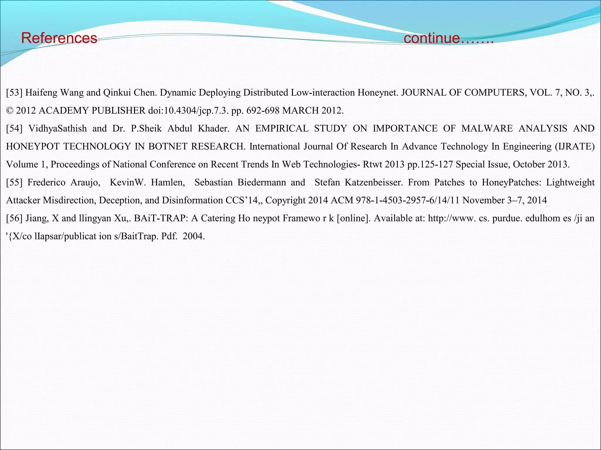 References continue…….
[53] Haifeng Wang and Qinkui Chen. Dynamic Deploying Distributed Low-interaction Honeynet. JOURNAL OF COMPUTERS, VOL. 7, NO. 3,.
© 2012 ACADEMY PUBLISHER doi:10.4304/jcp.7.3. pp. 692-698 MARCH 2012.
[54] VidhyaSathish and Dr. P.Sheik Abdul Khader. AN EMPIRICAL STUDY ON IMPORTANCE OF MALWARE ANALYSIS AND
HONEYPOT TECHNOLOGY IN BOTNET RESEARCH. International Journal Of Research In Advance Technology In Engineering (IJRATE)
Volume 1, Proceedings of National Conference on Recent Trends In Web Technologies- Rtwt 2013 pp.125-127 Special Issue, October 2013.
[55] Frederico Araujo, KevinW. Hamlen, Sebastian Biedermann and Stefan Katzenbeisser. From Patches to HoneyPatches: Lightweight
Attacker Misdirection, Deception, and Disinformation CCS’14,, Copyright 2014 ACM 978-1-4503-2957-6/14/11 November 3–7, 2014
[56] Jiang, X and llingyan Xu,. BAiT-TRAP: A Catering Ho neypot Framewo r k [online]. Available at: http://www. cs. purdue. edulhom es /ji an
'{X/co lIapsar/publicat ion s/BaitTrap. Pdf. 2004.
 