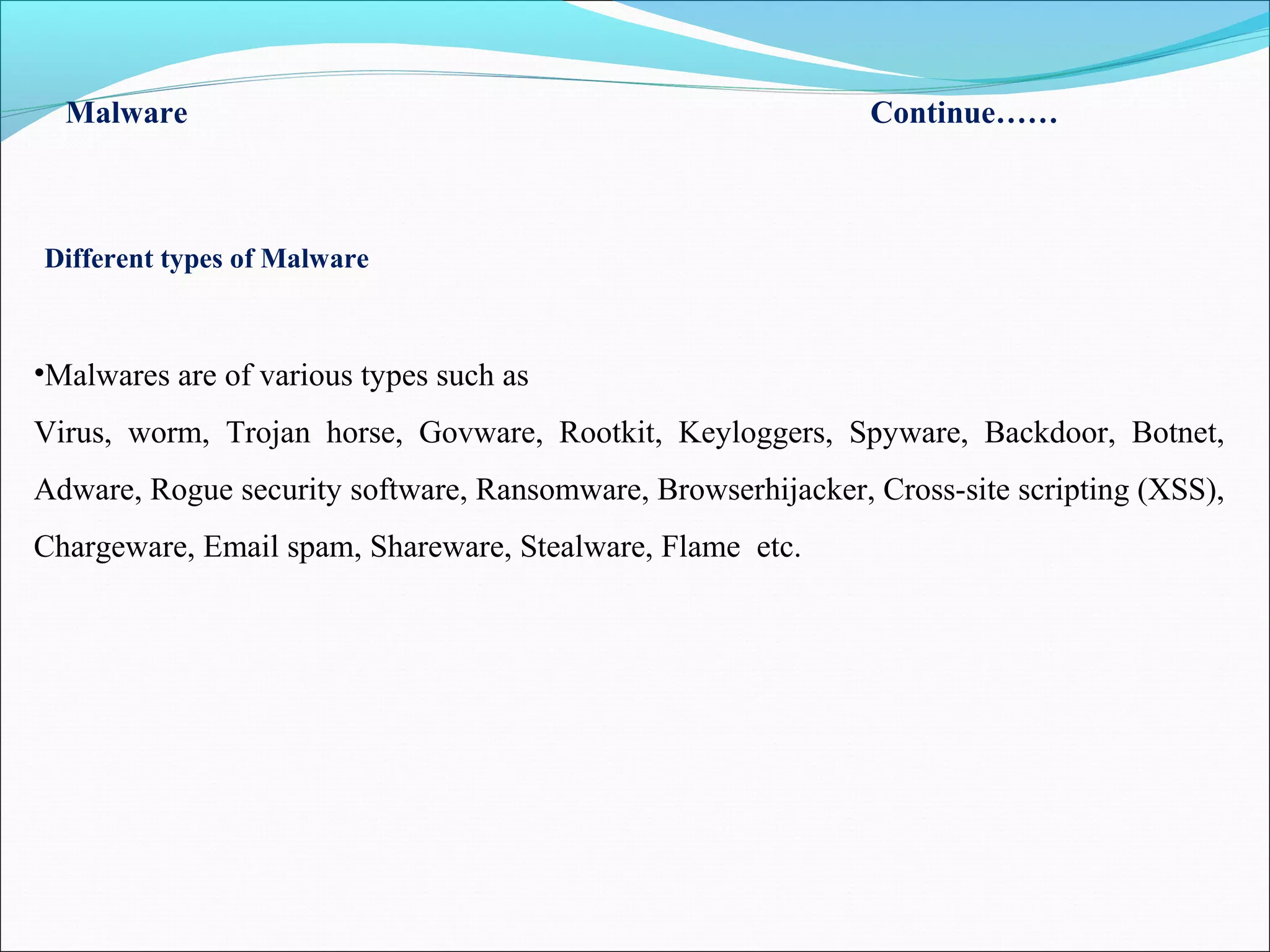 Malware Continue……
Different types of Malware
•Malwares are of various types such as
Virus, worm, Trojan horse, Govware, Rootkit, Keyloggers, Spyware, Backdoor, Botnet,
Adware, Rogue security software, Ransomware, Browserhijacker, Cross-site scripting (XSS),
Chargeware, Email spam, Shareware, Stealware, Flame etc.
 