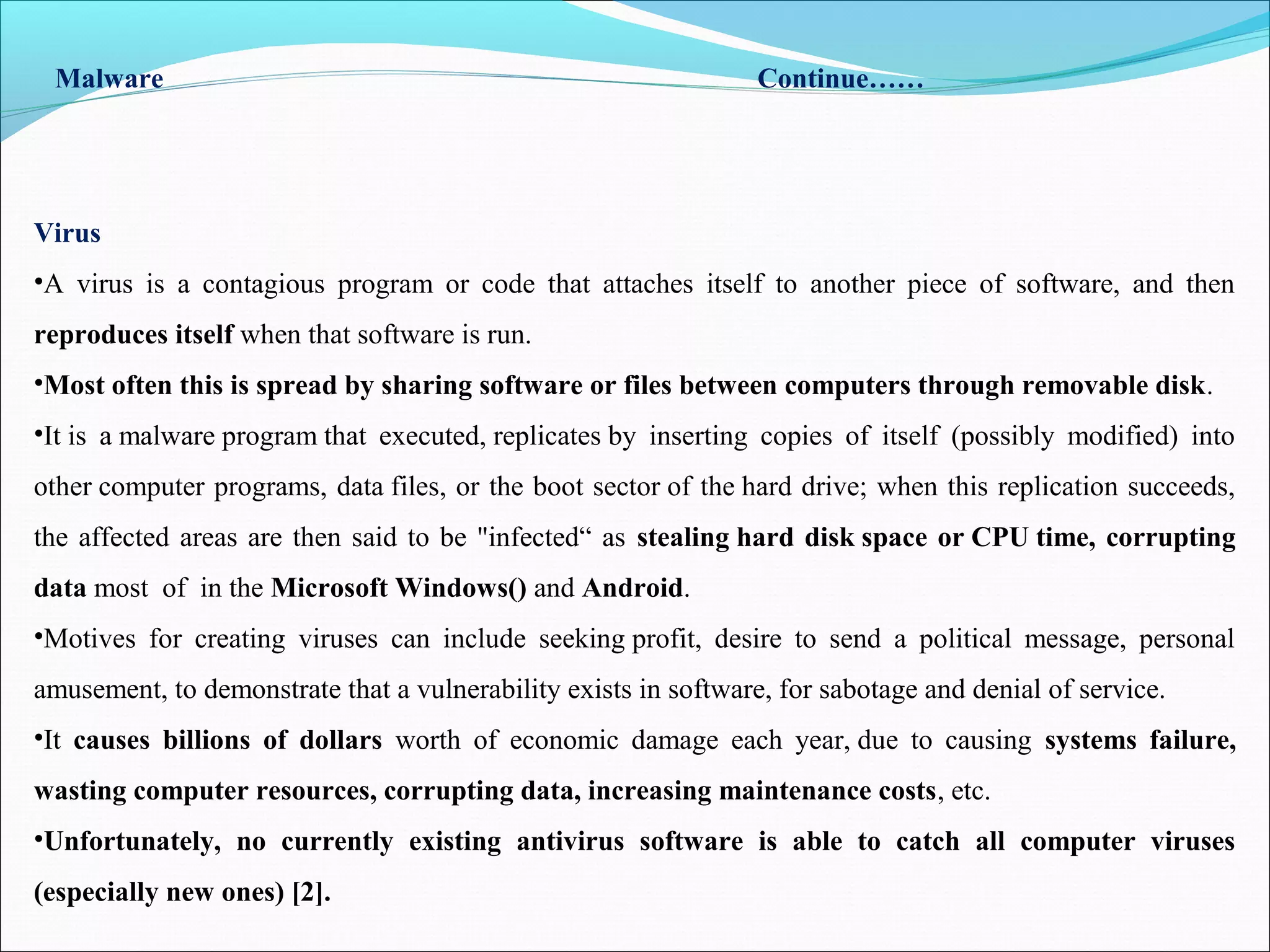 Malware Continue……
Virus
•A virus is a contagious program or code that attaches itself to another piece of software, and then
reproduces itself when that software is run.
•Most often this is spread by sharing software or files between computers through removable disk.
•It is a malware program that executed, replicates by inserting copies of itself (possibly modified) into
other computer programs, data files, or the boot sector of the hard drive; when this replication succeeds,
the affected areas are then said to be "infected“ as stealing hard disk space or CPU time, corrupting
data most of in the Microsoft Windows() and Android.
•Motives for creating viruses can include seeking profit, desire to send a political message, personal
amusement, to demonstrate that a vulnerability exists in software, for sabotage and denial of service.
•It causes billions of dollars worth of economic damage each year, due to causing systems failure,
wasting computer resources, corrupting data, increasing maintenance costs, etc.
•Unfortunately, no currently existing antivirus software is able to catch all computer viruses
(especially new ones) [2].
 