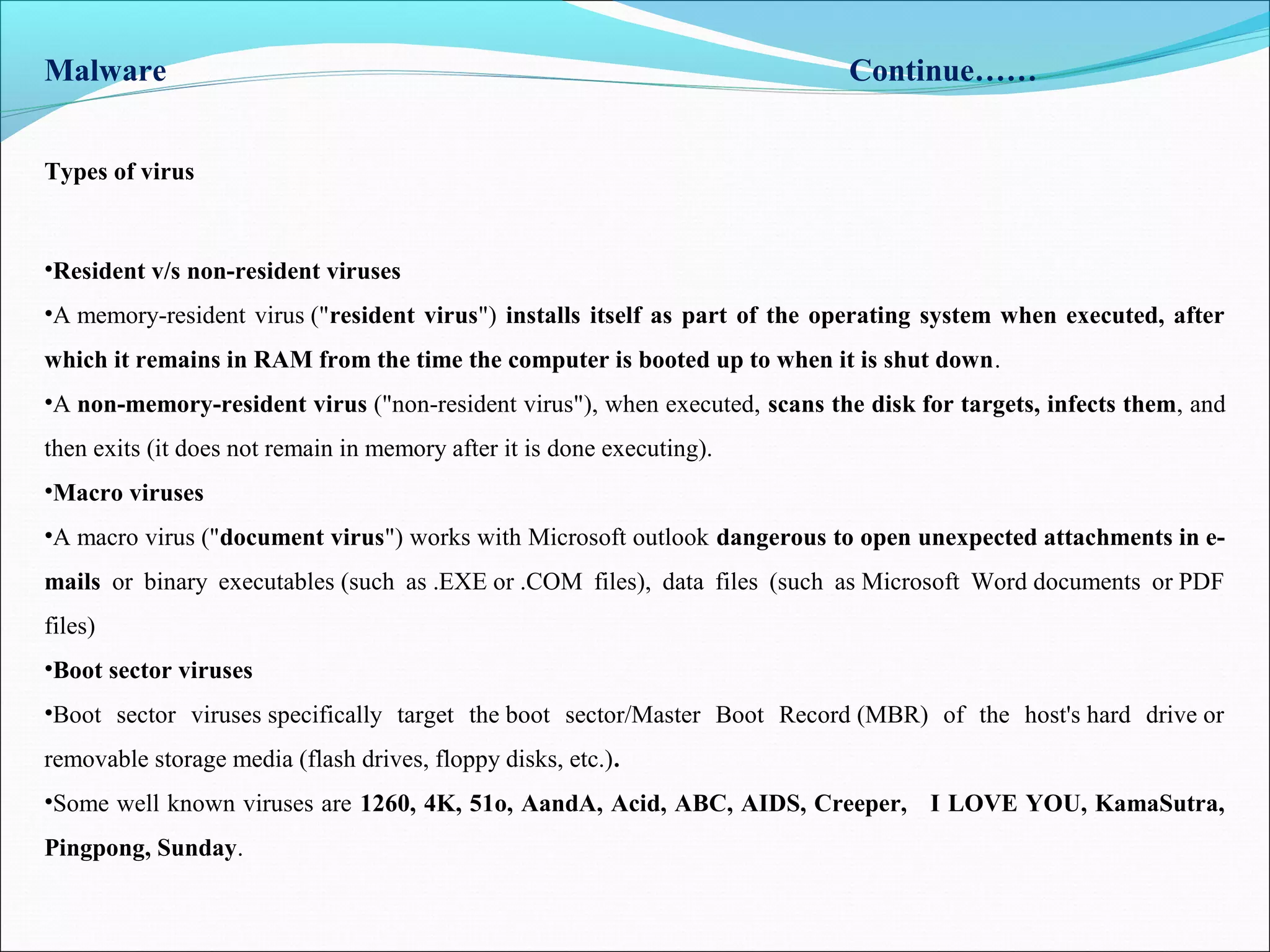 Types of virus
Malware Continue……
•Resident v/s non-resident viruses
•A memory-resident virus ("resident virus") installs itself as part of the operating system when executed, after
which it remains in RAM from the time the computer is booted up to when it is shut down.
•A non-memory-resident virus ("non-resident virus"), when executed, scans the disk for targets, infects them, and
then exits (it does not remain in memory after it is done executing).
•Macro viruses
•A macro virus ("document virus") works with Microsoft outlook dangerous to open unexpected attachments in e-
mails or binary executables (such as .EXE or .COM files), data files (such as Microsoft Word documents or PDF
files)
•Boot sector viruses
•Boot sector viruses specifically target the boot sector/Master Boot Record (MBR) of the host's hard drive or
removable storage media (flash drives, floppy disks, etc.).
•Some well known viruses are 1260, 4K, 51o, AandA, Acid, ABC, AIDS, Creeper, I LOVE YOU, KamaSutra,
Pingpong, Sunday.
 