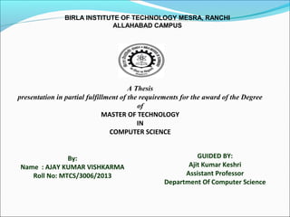 BIRLA INSTITUTE OF TECHNOLOGY MESRA, RANCHI
ALLAHABAD CAMPUS
A Thesis
presentation in partial fulfillment of the requirements for the award of the Degree
of
MASTER OF TECHNOLOGY
IN
COMPUTER SCIENCE
By:
Name : AJAY KUMAR VISHKARMA
Roll No: MTCS/3006/2013
GUIDED BY:
Ajit Kumar Keshri
Assistant Professor
Department Of Computer Science
 